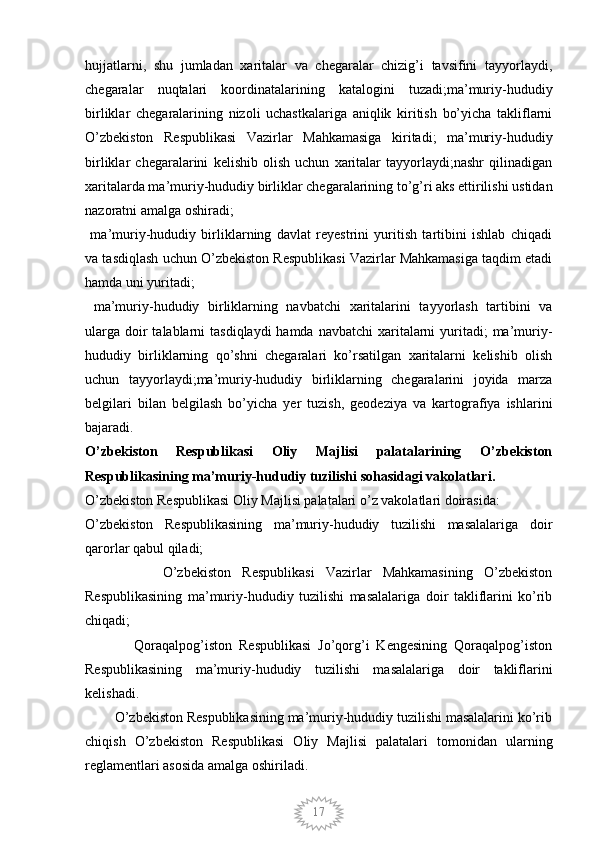 17hujjatlarni,   shu   jumladan   xaritalar   va   chegaralar   chizig’i   tavsifini   tayyorlaydi,
chegaralar   nuqtalari   koordinatalarining   katalogini   tuzadi;ma’muriy-hududiy
birliklar   chegaralarining   nizoli   uchastkalariga   aniqlik   kiritish   bo’yicha   takliflarni
O’zbekiston   Respublikasi   Vazirlar   Mahkamasiga   kiritadi;   ma’muriy-hududiy
birliklar   chegaralarini   kelishib   olish   uchun   xaritalar   tayyorlaydi;nashr   qilinadigan
xaritalarda ma’muriy-hududiy birliklar chegaralarining to’g’ri aks ettirilishi ustidan
nazoratni amalga oshiradi;
  ma’muriy-hududiy   birliklarning   davlat   reyestrini   yuritish   tartibini   ishlab   chiqadi
va tasdiqlash uchun O’zbekiston Respublikasi Vazirlar Mahkamasiga taqdim etadi
hamda uni yuritadi;
  ma’muriy-hududiy   birliklarning   navbatchi   xaritalarini   tayyorlash   tartibini   va
ularga  doir  talablarni  tasdiqlaydi  hamda  navbatchi  xaritalarni  yuritadi;  ma’muriy-
hududiy   birliklarning   qo’shni   chegaralari   ko’rsatilgan   xaritalarni   kelishib   olish
uchun   tayyorlaydi;ma’muriy-hududiy   birliklarning   chegaralarini   joyida   marza
belgilari   bilan   belgilash   bo’yicha   yer   tuzish,   geodeziya   va   kartografiya   ishlarini
bajaradi.
O’zbekiston   Respublikasi   Oliy   Majlisi   palatalarining   O’zbekiston
Respublikasining ma’muriy-hududiy tuzilishi sohasidagi vakolatlari.
O’zbekiston Respublikasi Oliy Majlisi palatalari o’z vakolatlari doirasida:
O’zbekiston   Respublikasining   ma’muriy-hududiy   tuzilishi   masalalariga   doir
qarorlar qabul qiladi;
              O’zbekiston   Respublikasi   Vazirlar   Mahkamasining   O’zbekiston
Respublikasining   ma’muriy-hududiy   tuzilishi   masalalariga   doir   takliflarini   ko’rib
chiqadi;
              Qoraqalpog’iston   Respublikasi   Jo’qorg’i   Kengesining   Qoraqalpog’iston
Respublikasining   ma’muriy-hududiy   tuzilishi   masalalariga   doir   takliflarini
kelishadi.
        O’zbekiston Respublikasining ma’muriy-hududiy tuzilishi masalalarini ko’rib
chiqish   O’zbekiston   Respublikasi   Oliy   Majlisi   palatalari   tomonidan   ularning
reglamentlari asosida amalga oshiriladi.