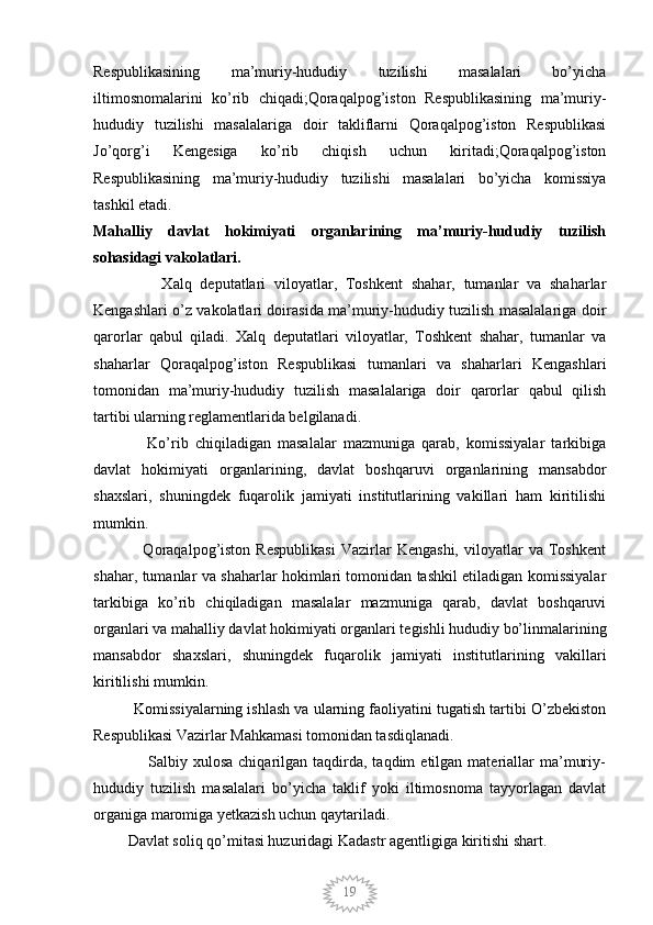 19Respublikasining   ma’muriy-hududiy   tuzilishi   masalalari   bo’yicha
iltimosnomalarini   ko’rib   chiqadi;Qoraqalpog’iston   Respublikasining   ma’muriy-
hududiy   tuzilishi   masalalariga   doir   takliflarni   Qoraqalpog’iston   Respublikasi
Jo’qorg’i   Kengesiga   ko’rib   chiqish   uchun   kiritadi;Qoraqalpog’iston
Respublikasining   ma’muriy-hududiy   tuzilishi   masalalari   bo’yicha   komissiya
tashkil etadi.
Mahalliy   davlat   hokimiyati   organlarining   ma’muriy-hududiy   tuzilish
sohasidagi vakolatlari.
                Xalq   deputatlari   viloyatlar,   Toshkent   shahar,   tumanlar   va   shaharlar
Kengashlari o’z vakolatlari doirasida ma’muriy-hududiy tuzilish masalalariga doir
qarorlar   qabul   qiladi.   Xalq   deputatlari   viloyatlar,   Toshkent   shahar,   tumanlar   va
shaharlar   Qoraqalpog’iston   Respublikasi   tumanlari   va   shaharlari   Kengashlari
tomonidan   ma’muriy-hududiy   tuzilish   masalalariga   doir   qarorlar   qabul   qilish
tartibi ularning reglamentlarida belgilanadi.
                Ko’rib   chiqiladigan   masalalar   mazmuniga   qarab,   komissiyalar   tarkibiga
davlat   hokimiyati   organlarining,   davlat   boshqaruvi   organlarining   mansabdor
shaxslari,   shuningdek   fuqarolik   jamiyati   institutlarining   vakillari   ham   kiritilishi
mumkin.
                  Qoraqalpog’iston   Respublikasi   Vazirlar   Kengashi,   viloyatlar   va   Toshkent
shahar, tumanlar va shaharlar hokimlari tomonidan tashkil etiladigan komissiyalar
tarkibiga   ko’rib   chiqiladigan   masalalar   mazmuniga   qarab,   davlat   boshqaruvi
organlari va mahalliy davlat hokimiyati organlari tegishli hududiy bo’linmalarining
mansabdor   shaxslari,   shuningdek   fuqarolik   jamiyati   institutlarining   vakillari
kiritilishi mumkin.
          Komissiyalarning ishlash va ularning faoliyatini tugatish tartibi O’zbekiston
Respublikasi Vazirlar Mahkamasi tomonidan tasdiqlanadi.
                    Salbiy  xulosa  chiqarilgan  taqdirda,  taqdim   etilgan  materiallar  ma’muriy-
hududiy   tuzilish   masalalari   bo’yicha   taklif   yoki   iltimosnoma   tayyorlagan   davlat
organiga maromiga yetkazish uchun qaytariladi.
         Davlat soliq qo’mitasi huzuridagi Kadastr agentligiga kiritishi shart.
