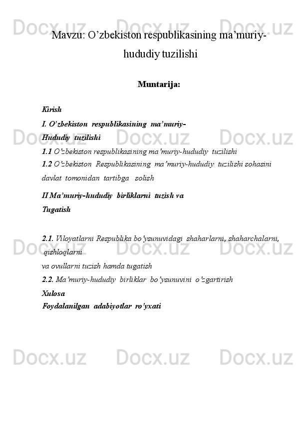 Mavzu: O’zbekiston respublikasining ma’muriy-
 hududiy tuzilishi
Muntarija:
 
Kirish 
I. O’zbekiston  respublikasining  ma’muriy-
Hududiy  tuzilishi
1.1  O’zbekiston respublikasining ma’muriy-hududiy  tuzilishi
1.2  O’zbekiston  Respublikasining  ma’muriy-hududiy  tuzilishi sohasini 
davlat  tomonidan  tartibga   solish
II Ma’muriy-hududiy  birliklarni  tuzish va 
Tugatish
2.1 . Viloyatlarni Respublika bo’ysunuvidagi  shaharlarni, shaharchalarni,
 qishloqlarni 
va ovullarni tuzish hamda tugatish
2.2.  Ma’muriy-hududiy  birliklar  bo’ysunuvini  o’zgartirish
Xulosa
Foydalanilgan  adabiyotlar  ro’yxati 