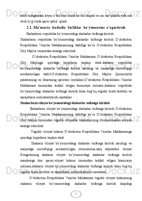 22kelib tushganidan keyin o’ttiz kun ichida ko’rib chiqadi va uni ma’qullash yoki rad
etish to’g’risida qaror qabul  qiladi.
2.2. Ma’muriy- hududiy  birliklar  bo’ysunuvini  o’zgartirish
        Shaharlarni respublika bo’ysunuvidagi shaharlar toifasiga kiritish
Shaharlarni   respublika   bo’ysunuvidagi   shaharlar   toifasiga   kiritish   O’zbekiston
Respublikasi   Vazirlar   Mahkamasining   taklifiga   ko’ra   O’zbekiston   Respublikasi
Oliy Majlisi tomonidan amalga oshiriladi.
                    O’zbekiston  Respublikasi   Vazirlar  Mahkamasi   O’zbekiston   Respublikasi
Oliy   Majlisiga   quyidagi   hujjatlarni   taqdim   etadi:shaharni   respublika
bo’ysunuvidagi   shaharlar   toifasiga   kiritish   zarurligi   va   maqsadga   muvofiqligi
asoslantirilgan   taklif;O’zbekiston   Respublikasi   Oliy   Majlisi   Qonunchilik
palatasining   va   Senatining   qarorlari   loyihalari;O’zbekiston   Respublikasi   Vazirlar
Mahkamasi   tomonidan   tashkil   etilgan   komissiya   xulosasi;shaharni   respublika
bo’ysunuvidagi   shaharlar   toifasiga  kiritish   bilan  bog’liq  tegishli   hisob-kitoblar  va
xarajatlarni moliyalashtirish manbalari.
Shaharlarni viloyat bo’ysunuvidagi shaharlar toifasiga kiritish
                Shaharlarni   viloyat  bo’ysunuvidagi   shaharlar  toifasiga  kiritish  O’zbekiston
Respublikasi   Vazirlar   Mahkamasining   taklifiga   ko’ra   O’zbekiston   Respublikasi
Oliy   Majlisi   tomonidan   tegishli   viloyatlar   hokimlarining   iltimosnomalari   asosida
amalga oshiriladi.
                Tegishli   viloyat   hokimi   O’zbekiston   Respublikasi   Vazirlar   Mahkamasiga
quyidagi hujjatlarni taqdim etadi.
              Shaharni   viloyat   bo’ysunuvidagi   shaharlar   toifasiga   kiritish   zarurligi   va
maqsadga   muvofiqligi   asoslantirilgan   iltimosnoma,xalq   deputatlari   viloyat
Kengashining   shaharni   viloyat   bo’ysunuvidagi   shaharlar   toifasiga   kiritish
masalasiga   doir   qarori,viloyat   hokimi   tomonidan   tashkil   etilgan   komissiya
xulosasi,shaharni   viloyat   bo’ysunuvidagi   shaharlar   toifasiga   kiritish   bilan   bog’liq
tegishli hisob-kitoblar va xarajatlarni moliyalashtirish manbalari.
              O’zbekiston   Respublikasi   Vazirlar   Mahkamasi   tegishli   viloyat   hokimining
shaharni   viloyat   bo’ysunuvidagi   shaharlar   toifasiga   kiritish   haqidagi