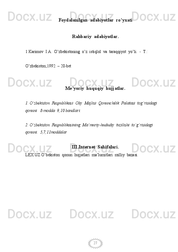 27Foydalanilgan  adabiyotlar  ro’yxati
Rahbariy  adabiyotlar.
1.Karimov  I.A.  O’zbekistoning  o’z  istiqlol  va  taraqqiyot  yo’li.  -  T.:    
O’zbekiston,1992. – 20-bet
Me’yoriy  huquqiy  hujjatlar.
1. O’zbekiston  Respublikasi  Oliy  Majlisi  Qonunchilik  Palatasi  tog’risidagi  
qonuni   8-modda  9,10 bandlari.
2. O’zbekiston  Respublikasining  Ma’muriy-hududiy  tuzilishi  to’g’risidagi 
qonuni.  5,7,11moddalar
III.Internet  Sahifalari.
LEX.UZ O’bekiston  qonun  hujjatlari  ma’lumitlari  milliy  bazasi.            