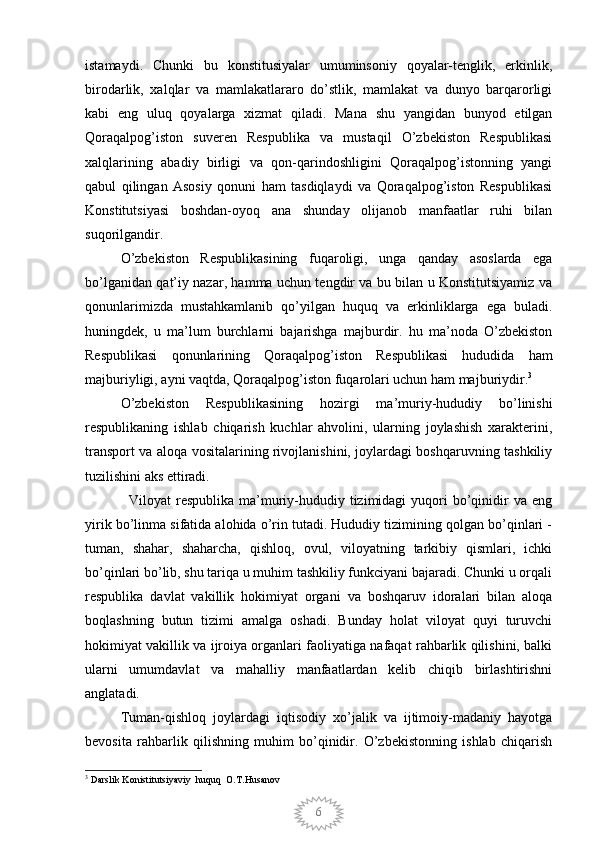 6istamaydi.   Chunki   bu   konstitusiyalar   umuminsoniy   qoyalar-tenglik,   erkinlik,
birodarlik,   xalqlar   va   mamlakatlararo   do’stlik,   mamlakat   va   dunyo   barqarorligi
kabi   eng   uluq   qoyalarga   xizmat   qiladi.   Mana   shu   yangidan   bunyod   etilgan
Qoraqalpog’iston   suveren   Respublika   va   mustaqil   O’zbekiston   Respublikasi
xalqlarining   abadiy   birligi   va   qon-qarindoshligini   Qoraqalpog’istonning   yangi
qabul   qilingan   Asosiy   qonuni   ham   tasdiqlaydi   va   Qoraqalpog’iston   Respublikasi
Konstitutsiyasi   boshdan-oyoq   ana   shunday   olijanob   manfaatlar   ruhi   bilan
suqorilgandir.
O’zbekiston   Respublikasining   fuqaroligi,   unga   qanday   asoslarda   ega
bo’lganidan qat’iy nazar, hamma uchun tengdir va bu bilan u Konstitutsiyamiz va
qonunlarimizda   mustahkamlanib   qo’yilgan   huquq   va   erkinliklarga   ega   buladi.
huningdek,   u   ma’lum   burchlarni   bajarishga   majburdir.   hu   ma’noda   O’zbekiston
Respublikasi   qonunlarining   Qoraqalpog’iston   Respublikasi   hududida   ham
majburiyligi, ayni vaqtda, Qoraqalpog’iston fuqarolari uchun ham majburiydir. 3
O’zbekiston   Respublikasining   hozirgi   ma’muriy-hududiy   bo’linishi
respublikaning   ishlab   chiqarish   kuchlar   ahvolini,   ularning   joylashish   xarakterini,
transport va aloqa vositalarining rivojlanishini, joylardagi boshqaruvning tashkiliy
tuzilishini aks ettiradi. 
                 Viloyat  respublika ma’muriy-hududiy tizimidagi  yuqori  bo’qinidir  va eng
yirik bo’linma sifatida alohida o’rin tutadi. Hududiy tizimining qolgan bo’qinlari -
tuman,   shahar,   shaharcha,   qishloq,   ovul,   viloyatning   tarkibiy   qismlari,   ichki
bo’qinlari bo’lib, shu tariqa u muhim tashkiliy funkciyani bajaradi. Chunki u orqali
respublika   davlat   vakillik   hokimiyat   organi   va   boshqaruv   idoralari   bilan   aloqa
boqlashning   butun   tizimi   amalga   oshadi.   Bunday   holat   viloyat   quyi   turuvchi
hokimiyat vakillik va ijroiya organlari faoliyatiga nafaqat rahbarlik qilishini, balki
ularni   umumdavlat   va   mahalliy   manfaatlardan   kelib   chiqib   birlashtirishni
anglatadi.
Tuman-qishloq   joylardagi   iqtisodiy   xo’jalik   va   ijtimoiy-madaniy   hayotga
bevosita   rahbarlik   qilishning   muhim   bo’qinidir.   O’zbekistonning   ishlab   chiqarish
3
 Darslik Konistitutsiyaviy  huquq  O.T.Husanov