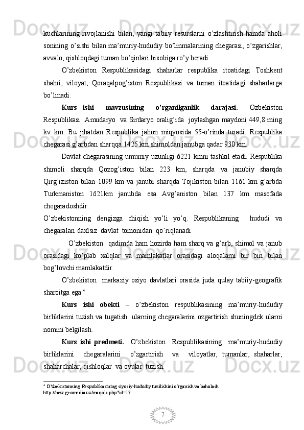 7kuchlarining   rivojlanishi   bilan,   yangi   tabiiy   resurslarni   o’zlashtirish   hamda   aholi
sonining o’sishi bilan ma’muriy-hududiy bo’linmalarining chegarasi, o’zgarishlar,
avvalo, qishloqdagi tuman bo’qinlari hisobiga ro’y beradi.
O’zbekiston   Respublikasidagi   shaharlar   respublika   itoatidagi   Toshkent
shahri,   viloyat,   Qoraqalpog’iston   Respublikasi   va   tuman   itoatidagi   shaharlarga
bo’linadi.
Kurs   ishi     mavzusining     o’rganilganlik     darajasi.     Ozbekiston
Respublikasi   Amudaryo   va Sirdaryo oralig’ida   joylashgan maydoni 449,8 ming
kv   km.   Bu   jihatdan   Respublika   jahon   miqyosida   55-o’rinda   turadi.   Respublika
chegarasi g’arbdan sharqqa 1425 km shimoldan janubga qadar 930 km. 
Davlat chegarasining umumiy uzunligi 6221 kmni tashkil etadi. Respublika
shimoli   sharqda   Qozog’iston   bilan   223   km,   sharqda   va   janubiy   sharqda
Qirg’iziston   bilan   1099   km   va   janubi   sharqda   Tojikiston   bilan   1161   km   g’arbda
Turkmaniston   1621km   janubda   esa   Avg’aniston   bilan   137   km   masofada
chegaradoshdir. 
O’zbekistonning   dengizga   chiqish   yo’li   yo’q.   Respublikaning     hududi   va
chegaralari daxlsiz  davlat  tomonidan  qo’riqlanadi
                   O’zbekiston    qadimda ham hozirda ham sharq va g’arb, shimol va janub
orasidagi   ko’plab   xalqlar   va   mamlakatlar   orasidagi   aloqalarni   bir   biri   bilan
bog’lovchi mamlakatdir.
O’zbekiston     markaziy   osiyo   davlatlari   orasida   juda   qulay   tabiiy-geografik
sharoitga ega. 4
Kurs   ishi   obekti   –   o’zbekiston   respublikasining   ma’muriy-hududiy
birliklarini tuzish va tugatish   ularning chegaralarini ozgartirish shuningdek ularni
nomini belgilash.
Kurs   ishi   predmeti.     O’zbekiston     Respublikasining     ma’muriy-hududiy
birliklarini     chegaralarini     o’zgartirish     va     viloyatlar,   tumanlar,   shaharlar,
shaharchalar, qishloqlar  va ovular  tuzish.
4
 O’zbekistonning Respublikasining siyosiy-hududiy tuzilishini o’rganish va baholash 
http://new.geomedia.uz/maqola.php?id=17
