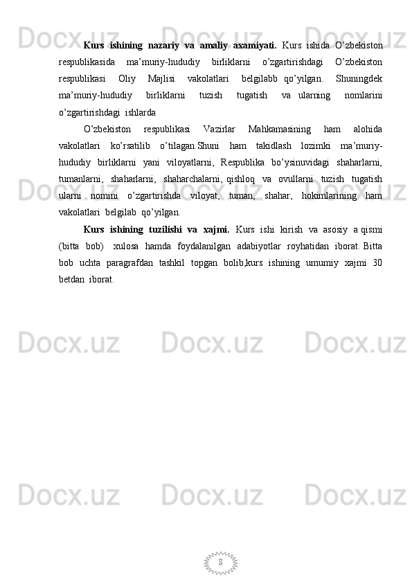 8Kurs  ishining  nazariy  va  amaliy  axamiyati.   Kurs  ishida  O’zbekiston
respublikasida     ma’muriy-hududiy     birliklarni     o’zgartirishdagi     O’zbekiston
respublikasi     Oliy     Majlisi     vakolatlari     belgilabb   qo’yilgan.     Shuningdek
ma’muriy-hududiy     birliklarni     tuzish     tugatish     va   ularning     nomlarini
o’zgartirishdagi  ishlarda           
O’zbekiston     respublikasi     Vazirlar     Mahkamasining     ham     alohida
vakolatlari     ko’rsatilib     o’tilagan.Shuni     ham     takidlash     lozimki     ma’muriy-
hududiy    birliklarni     yani     viloyatlarni,     Respublika     bo’ysinuvidagi     shaharlarni,
tumanlarni,     shaharlarni,     shaharchalarni,   qishloq     va     ovullarni     tuzish     tugatish
ularni     nomini     o’zgartirishda     viloyat,     tuman,     shahar,     hokimlarining     ham
vakolatlari  belgilab  qo’yilgan.
Kurs   ishining   tuzilishi   va   xajmi.    Kurs   ishi   kirish   va   asosiy   a qismi
(bitta   bob)     xulosa   hamda   foydalanilgan   adabiyotlar   royhatidan   iborat. Bitta
bob   uchta   paragrafdan   tashkil   topgan   bolib,kurs   ishining   umumiy   xajmi   30
betdan  iborat.