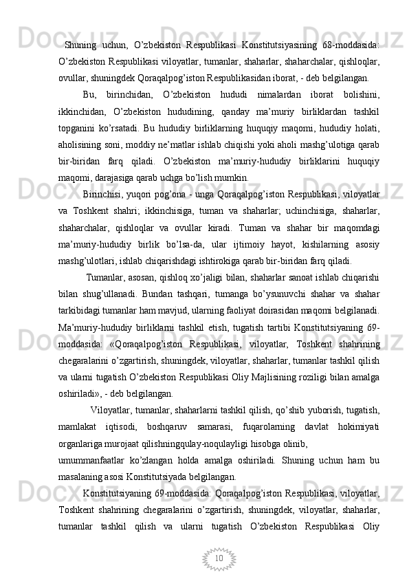 10  Shuning   uchun,   O’zbekiston   Respublikasi   Konstitutsiyasining   68-moddasida:
O’zbekiston Respublikasi  viloyatlar, tumanlar, shaharlar, shaharchalar, qishloqlar,
ovullar, shuningdek Qoraqalpog’iston Respublikasidan iborat, - deb belgilangan. 
Bu,   birinchidan,   O’zbekiston   hududi   nimalardan   iborat   bolishini,
ikkinchidan,   O’zbekiston   hududining,   qanday   ma’muriy   birliklardan   tashkil
topganini   ko’rsatadi.   Bu   hududiy   birliklarning   huquqiy   maqomi,   hududiy   holati,
aholisining soni, moddiy ne’matlar ishlab chiqishi yoki aholi mashg’ulotiga qarab
bir-biridan   farq   qiladi.   O’zbekiston   ma’muriy-hududiy   birliklarini   huquqiy
maqomi, darajasiga qarab uchga bo’lish mumkin. 
Birinchisi, yuqori pog’ona - unga Qoraqalpog’iston Respublikasi, viloyatlar
va   Toshkent   shahri;   ikkinchisiga,   tuman   va   shaharlar;   uchinchisiga,   shaharlar,
shaharchalar,   qishloqlar   va   ovullar   kiradi.   Tuman   va   shahar   bir   maqomdagi
ma’muriy-hududiy   birlik   bo’lsa-da,   ular   ijtimoiy   hayot,   kishilarning   asosiy
mashg’ulotlari, ishlab chiqarishdagi ishtirokiga qarab bir-biridan farq qiladi.
 Tumanlar, asosan, qishloq xo’jaligi bilan, shaharlar sanoat ishlab chiqarishi
bilan   shug’ullanadi.   Bundan   tashqari,   tumanga   bo’ysunuvchi   shahar   va   shahar
tarkibidagi tumanlar ham mavjud, ularning faoliyat doirasidan maqomi belgilanadi.
Ma’muriy-hududiy   birliklarni   tashkil   etish,   tugatish   tartibi   Konstitutsiyaning   69-
moddasida:   «Qoraqalpog’iston   Respublikasi,   viloyatlar,   Toshkent   shahrining
chegaralarini o’zgartirish, shuningdek, viloyatlar, shaharlar, tumanlar tashkil qilish
va ularni tugatish O’zbekiston Respublikasi Oliy Majlisining roziligi bilan amalga
oshiriladi», - deb belgilangan. 
                     Viloyatlar, tumanlar, shaharlarni tashkil qilish, qo’shib yuborish, tugatish,
mamlakat   iqtisodi,   boshqaruv   samarasi,   fuqarolarning   davlat   hokimiyati
organlariga murojaat qilishningqulay-noqulayligi hisobga olinib, 
umummanfaatlar   ko’zlangan   holda   amalga   oshiriladi.   Shuning   uchun   ham   bu
masalaning asosi Konstitutsiyada belgilangan. 
Konstitutsiyaning 69-moddasida: Qoraqalpog’iston Respublikasi, viloyatlar,
Toshkent   shahrining   chegaralarini   o’zgartirish,   shuningdek,   viloyatlar,   shaharlar,
tumanlar   tashkil   qilish   va   ularni   tugatish   O’zbekiston   Respublikasi   Oliy