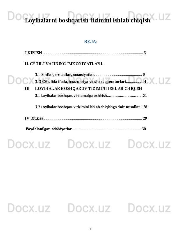 Loyihalarni boshqarish tizimini ishlab chiqish
REJA: 
I.KIRISH .................................................................................................. 3
II. C# TILI VA UNING IMKONIYATLARI.
2.1  Sinflar, metodlar, xususiyatlar ............................................... 5
2. 2  C# tilida ifoda, instruksiya va shart operatorlari ............... 14
III. LOYIHALAR BOSHQARUV TIZIMINI ISHLAB CHIQISH
3.1  Loyihalar boshqaruvini amalga oshirish.................................21
3.2  Loyihalar boshqaruv tizimini ishlab chiqish ga doir misollar.. 26
IV. Xulosa................................................................................................. 29
 Foydalanilgan adabiyotlar.....................................................................30
1