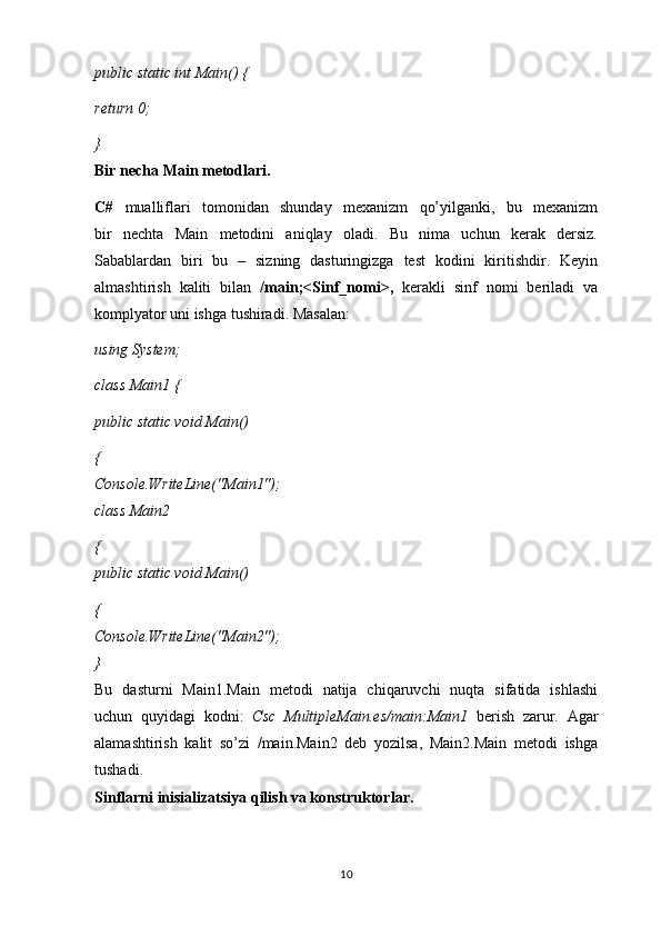 public static int Main() {
return 0;
}
Bir necha Main metodlari.
C#   mualliflari   tomonidan   shunday   mexanizm   qo’yilganki,   bu   mexanizm
bir   nechta   Main   metodini   aniqlay   oladi.   Bu   nima   uchun   kerak   dersiz.
Sabablardan   biri   bu   –   sizning   dasturingizga   test   kodini   kiritishdir.   Keyin
almashtirish   kaliti   bilan   /main;<Sinf_nomi>,   kerakli   sinf   nomi   beriladi   va
komplyator uni ishga tushiradi. Masalan:
using System;
class Main1 {
public static void Main()
{
Console.WriteLine("Main1");
class Main2
{
public static void Main()
{
Console.WriteLine("Main2");
}
Bu   dasturni   Main1.Main   metodi   natija   chiqaruvchi   nuqta   sifatida   ishlashi
uchun   quyidagi   kodni:   Csc   MultipleMain.es/main:Main1   berish   zarur.   Agar
alamashtirish   kalit   so’zi   /main.Main2   deb   yozilsa,   Main2.Main   metodi   ishga
tushadi.
Sinflarni inisializatsiya qilish va konstruktorlar.
10 