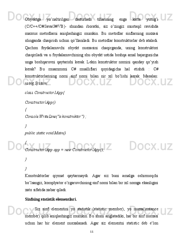 Obyektga   yo’naltirilgan   dasturlash   tillarining   enga   katta   yutug’i
(C/C++/C#/Java/J#/VB)-   shundan   iboratki,   siz   o’zingiz   mustaqil   ravishda
maxsus   metodlarni   aniqlashingiz   mumkin.   Bu   metodlar   sinflarning   nusxasi
olinganda chaqirish uchun qo’llaniladi. Bu metodlar konstruktorlar deb ataladi.
Qachon   foydalanuvchi   obyekt   nusxasini   chaqirganda,   uning   konstruktori
chaqiriladi va u foydalanuvchining shu obyekt ustida boshqa amal bajargunicha
unga   boshqaruvni   qaytarishi   kerak.   Lekin   konstruktor   nomini   qanday   qo’yish
kerak?   Bu   muammoni   C#   mualliflari   quyidagicha   hal   etishdi   :   C#
konstruktorlarining   nomi   sinf   nomi   bilan   nir   xil   bo’lishi   kerak.   Masalan:
using System;
class Constructor1A рр {
ConstructorlApp()
{
Console.WriteLine("a konstruktor") ;
}
public static void Main()
{
ConstructorlApp app = new ConstructorlApp();
} 
}
Konstruktorlar   qiymat   qaytarmaydi.   Agar   siz   buni   amalga   oshirmoqchi
bo’lsangiz, komplyator o’zgaruvchining sinf nomi bilan bir xil nomga ekanligini
xato sifatida xabar qiladi.
Sinfning statistik elementlari.
        Siz   sinf   elementini   yo   statistik   (statistic   member),   yo   nusxa(instance
member) qilib aniqlashingiz mumkin. Bu shuni anglatadiki, har bir sinf nusxasi
uchun   har   bir   element   nusxalanadi.   Agar   siz   elementni   statistic   deb   e‘lon
11 