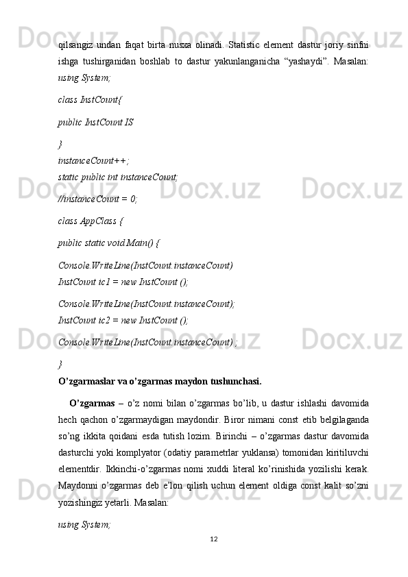 qilsangiz   undan   faqat   birta   nusxa   olinadi.   Statistic   element   dastur   joriy   sinfni
ishga   tushirganidan   boshlab   to   dastur   yakunlanganicha   “yashaydi”.   Masalan:
using System;
class InstCount{
public InstCount IS
}
instanceCount++;
static public int instanceCount;
//instanceCount = 0;
class AppClass {
public static void Main() {
Console.WriteLine(InstCount.instanceCount)
InstCount ic1 = new InstCount ();
Console.WriteLine(InstCount.instanceCount);
InstCount ic2 = new InstCount ();
Console.WriteLine(InstCount.instanceCount) ; 
}
O’zgarmaslar va o’zgarmas maydon tushunchasi.
      O’zgarmas   –   o’z   nomi   bilan   o’zgarmas   bo’lib,   u   dastur   ishlashi   davomida
hech   qachon   o’zgarmaydigan   maydondir.   Biror   nimani   const   etib   belgilaganda
so’ng   ikkita   qoidani   esda   tutish   lozim.   Birinchi   –   o’zgarmas   dastur   davomida
dasturchi yoki komplyator (odatiy parametrlar yuklansa) tomonidan kiritiluvchi
elementdir.   Ikkinchi-o’zgarmas   nomi   xuddi   literal   ko’rinishida   yozilishi   kerak.
Maydonni   o’zgarmas   deb   e’lon   qilish   uchun   element   oldiga   const   kalit   so’zni
yozishingiz yetarli. Masalan:
using System;
12 