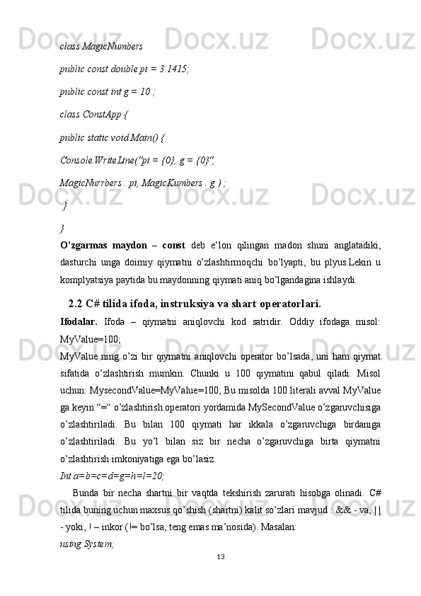 class MagicNumbers
public const double pi = 3.1415;
public const int g = 10 ;
class ConstApp {
public static void Main() {
Console.WriteLine("pi = {0}, g = {0}",
MagicNurrbers . pi, MagicKumbers . g ) ;
 } 
}
O’zgarmas   maydon   –   const   deb   e‘lon   qilingan   madon   shuni   anglatadiki,
dasturchi   unga   doimiy   qiymatni   o’zlashtirmoqchi   bo’lyapti,   bu   plyus.Lekin   u
komplyatsiya paytida bu maydonning qiymati aniq bo’lgandagina ishlaydi.
   2.2 C# tilida ifoda, instruksiya va shart operatorlari.
Ifodalar.   Ifoda   –   qiymatni   aniqlovchi   kod   satridir.   Oddiy   ifodaga   misol:
MyValue=100;
MyValue   ning   o’zi   bir   qiymatni   aniqlovchi   operator   bo’lsada,   uni   ham   qiymat
sifatida   o’zlashtirish   mumkin.   Chunki   u   100   qiymatini   qabul   qiladi.   Misol
uchun: MysecondValue=MyValue=100; Bu misolda 100 literali avval MyValue
ga keyin “=“ o’zlashtirish operatori yordamida MySecondValue o’zgaruvchisiga
o’zlashtiriladi.   Bu   bilan   100   qiymati   har   ikkala   o’zgaruvchiga   birdaniga
o’zlashtiriladi.   Bu   yo’l   bilan   siz   bir   necha   o’zgaruvchiga   birta   qiymatni
o’zlashtirish imkoniyatiga ega bo’lasiz.
Int a=b=c=d=g=h=l=20;
      Bunda   bir   necha   shartni   bir   vaqtda   tekshirish   zarurati   hisobga   olinadi.   C#
tilida buning uchun maxsus qo’shish (shartni) kalit so’zlari mavjud : && - va, | |
- yoki, ! – inkor (!= bo’lsa, teng emas ma’nosida). Masalan:
using System;
13 