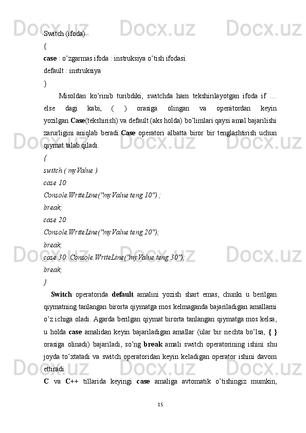 Switch (ifoda)
{
case  : o’zgarmas ifoda : instruksiya o’tish ifodasi
default : instruksiya
}
        Misoldan   ko’rinib   turibdiki,   switchda   ham   tekshirilayotgan   ifoda   if   …
else   dagi   kabi,   (   )   orasiga   olingan   va   operatordan   keyin
yozilgan. Case (tekshirish) va default (aks holda) bo’limlari qaysi amal bajarilishi
zarurligini   aniqlab   beradi. Case   operatori   albatta   biror   bir   tenglashtirish   uchun
qiymat talab qiladi.
{
switch ( myValue )
case 10:
Console.WriteLine("myValue teng 10") ;
break;
case 20:
Console.WriteLine("myValue teng 20");
break;
case 30: Console.WriteLine("myValue teng 30");
break;
}
    Switch   operatorida   default   amalini   yozish   shart   emas,   chunki   u   berilgan
qiymatning tanlangan birorta qiymatga mos kelmaganda bajariladigan amallarni
o’z ichiga oladi. Agarda berilgan qiymat birorta tanlangan qiymatga mos kelsa,
u   holda   case   amalidan   keyin   bajariladigan   amallar   (ular   bir   nechta   bo’lsa,   {   }
orasiga   olinadi)   bajariladi,   so’ng   break   amali   switch   operatorining   ishini   shu
joyda   to’xtatadi   va   switch   operatoridan   keyin   keladigan   operator   ishini   davom
ettiradi.
C   va   C++   tillarida   keyingi   case   amaliga   avtomatik   o’tishingiz   mumkin,
15 