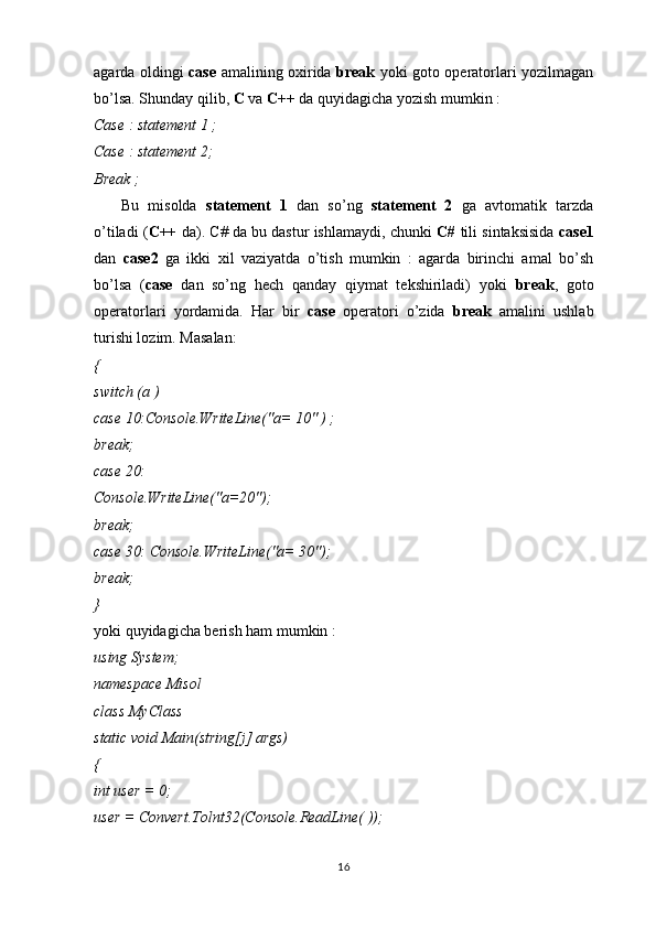 agarda oldingi   case   amalining oxirida   break   yoki goto operatorlari yozilmagan
bo’lsa. Shunday qilib,  C  va  C++  da quyidagicha yozish mumkin :
Case : statement 1 ;
Case : statement 2;
Break ;
      Bu   misolda   statement   1   dan   so’ng   statement   2   ga   avtomatik   tarzda
o’tiladi ( C++   da). C# da bu dastur ishlamaydi, chunki   C#  tili sintaksisida   case1
dan   case2   ga   ikki   xil   vaziyatda   o’tish   mumkin   :   agarda   birinchi   amal   bo’sh
bo’lsa   ( case   dan   so’ng   hech   qanday   qiymat   tekshiriladi)   yoki   break ,   goto
operatorlari   yordamida.   Har   bir   case   operatori   o’zida   break   amalini   ushlab
turishi lozim. Masalan:
{
switch (a )
case 10:Console.WriteLine("a= 10" ) ;
break;
case 20:
Console.WriteLine("a=20");
break;
case 30: Console.WriteLine("a= 30");
break;
}
yoki quyidagicha berish ham mumkin :
using System;
namespace Misol
class MyClass
static void Main(string[j] args)
{
int user = 0;
user = Convert.Tolnt32(Console.ReadLine( ));
16 