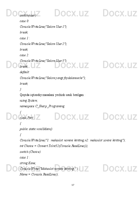 switch(user)
case 0:
Console.WriteLine("Salom User1");
break;
case 1 :
Console.WriteLine("Salom User2");
break;
case 2:
Console.WriteLine("Salom User3");
break;
default:
Console.WriteLine("Salom yangi foydalanuvchi");
break;
}
Quyida iqtisodiy masalani yechish usuli berilgan :
using System;
namespace C_Sharp_Programing
{
class Part
{
public static void Main()
{
Console.WriteLine("1:   mahsulot   nomini   kiriting,n2:   mahsulot   sonini   kiriting");
int Choice = Convert.Tolnt32(Console.ReadLine());
switch (Choice)
case 1 :
string Kane;
Console.Write("Mahsulot nomini kiriting " ) ;
Name = Console.ReadLine();
17 