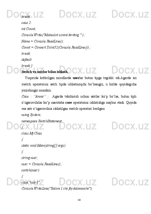 break;
case 2:
int Count;
Console.Write("Mahsulot sonini kiriting " ) ;
Name = Console.ReadLine();
Count = Convert.Tolnt32(Console.ReadLine()) ;
break;
default:
break;}
Switch va satrlar bilan ishlash.
    Yuqorida   keltirilgan   misollarda   user lar   butun   tipga   tegishli   edi.Agarda   siz
switch   operatorini   satrli   tipda   ishlatmoqchi   bo’lsangiz,   u   holda   quyidagicha
yozishingiz mumkin:
Case   :   “Anvar”   ;     Agarda   tekshirish   uchun   satrlar   ko’p   bo’lsa,   butun   tipli
o’zgaruvchilar   ko’p marotaba   case   operatorini ishlatishga majbur etadi. Quyida
esa satr   o’zgaruvchisi ishlatilgan switch operatori berilgan:
using System;
namespace SwitchStatement
{
class MyClass
{
static void Main(string[] args)
{
string user;
user = Console.ReadLine() ;
switch(user)
{
case "user1":
Console.WriteLine("Salom 1 chi foydalanuvchi");
18 