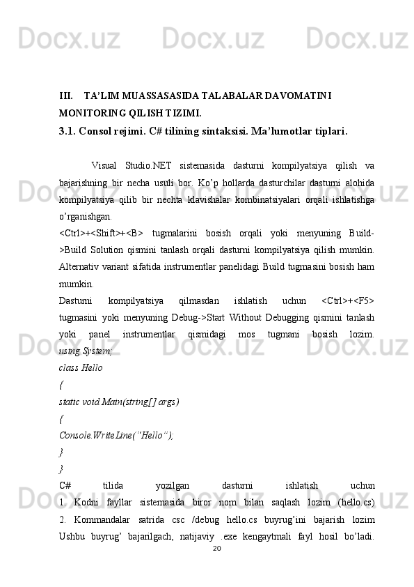 III. TA’LIM MUASSASASIDA TALABALAR DAVOMATINI 
MONITORING QILISH TIZIMI.
3.1. Consol rejimi. C# tilining sintaksisi. Ma’lumotlar tiplari.
        Visual   Studio.NET   sistemasida   dasturni   kompilyatsiya   qilish   va
bajarishning   bir   necha   usuli   bor.   Ko’p   hollarda   dasturchilar   dasturni   alohida
kompilyatsiya   qilib   bir   nechta   klavishalar   kombinatsiyalari   orqali   ishlatishga
o’rganishgan.
<Ctrl>+<Shift>+<B>   tugmalarini   bosish   orqali   yoki   menyuning   Build-
>Build   Solution   qismini   tanlash   orqali   dasturni   kompilyatsiya   qilish   mumkin.
Alternativ variant sifatida instrumentlar panelidagi Build tugmasini bosish ham
mumkin.
Dasturni   kompilyatsiya   qilmasdan   ishlatish   uchun   <Ctrl>+<F5>
tugmasini   yoki   menyuning   Debug->Start   Without   Debugging   qismini   tanlash
yoki   panel   instrumentlar   qismidagi   mos   tugmani   bosish   lozim.
using System;
class Hello
{
static void Main(string[] args)
{
Console.WriteLine(“Hello”);
} 
}
C#   tilida   yozilgan   dasturni   ishlatish   uchun
1.   Kodni   fayllar   sistemasida   biror   nom   bilan   saqlash   lozim   (hello.cs)
2.   Kommandalar   satrida   csc   /debug   hello.cs   buyrug’ini   bajarish   lozim
Ushbu   buyrug’   bajarilgach,   natijaviy   .exe   kengaytmali   fayl   hosil   bo’ladi.
20 