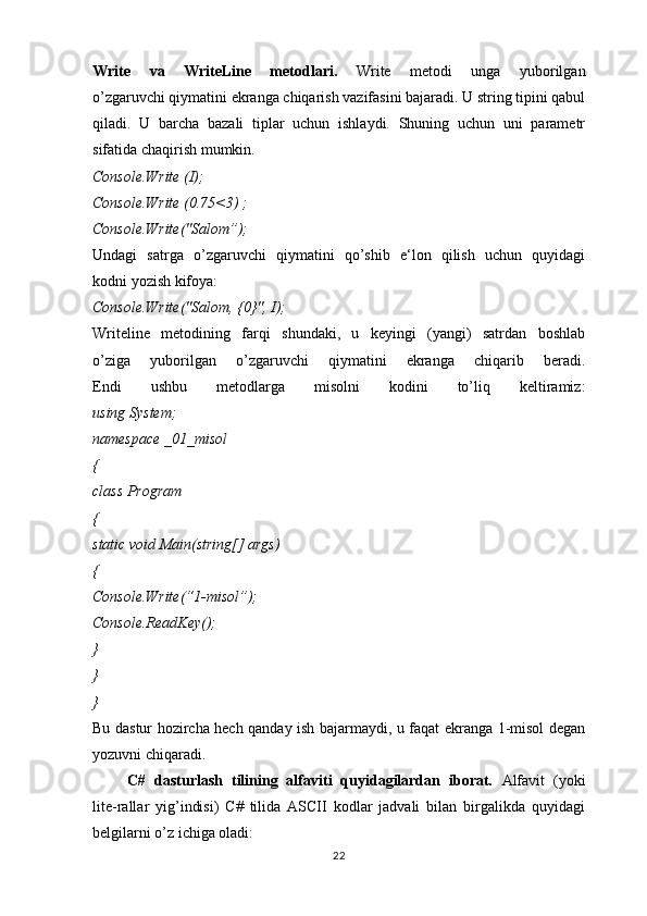 Write   va   WriteLine   metodlari.   Write   metodi   unga   yuborilgan
o’zgaruvchi qiymatini ekranga chiqarish vazifasini bajaradi. U string tipini qabul
qiladi.   U   barcha   bazali   tiplar   uchun   ishlaydi.   Shuning   uchun   uni   parametr
sifatida chaqirish mumkin.
Console.Write (I);
Console.Write (0.75<3) ;
Console.Write("Salom”);
Undagi   satrga   o’zgaruvchi   qiymatini   qo’shib   e‘lon   qilish   uchun   quyidagi
kodni yozish kifoya:
Console.Write("Salom, {0}", I);
Writeline   metodining   farqi   shundaki,   u   keyingi   (yangi)   satrdan   boshlab
o’ziga   yuborilgan   o’zgaruvchi   qiymatini   ekranga   chiqarib   beradi.
Endi   ushbu   metodlarga   misolni   kodini   to’liq   keltiramiz:
using System;
namespace _01_misol
{
class Program
{
static void Main(string[] args)
{
Console.Write(“1-misol”);
Console.ReadKey();
} 
} 
}
Bu dastur hozircha hech qanday ish bajarmaydi, u faqat ekranga 1-misol degan
yozuvni chiqaradi.
        C#   dasturlash   tilining   alfaviti   quyidagilardan   iborat.   Alfavit   (yoki
lite-rallar   yig’indisi)   C#   tilida   ASCII   kodlar   jadvali   bilan   birgalikda   quyidagi
belgilarni o’z ichiga oladi:
22 