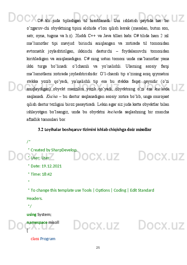         C#   tili   juda   tiplashgan   til   hisoblanadi.   Uni   ishlatish   paytida   har   bir
o’zgaruv-chi   obyektning   tipini   alohida   e‘lon   qilish   kerak   (masalan,   butun   son,
satr,   oyna,   tugma   va   h.z).   Xuddi   C++   va   Java   tillari   kabi   C#   tilida   ham   2   xil
ma’lumotlar   tipi   mavjud:   birinchi   aniqlangan   va   xotirada   til   tomonidan
avtomatik   joylashtirilgan,   ikkinchi   dasturchi   –   foydalanuvchi   tomonidan
kiritiladigan   va   aniqlanadigan.   C#   ning   ustun   tomoni   unda   ma’lumotlar   yana
ikki   turga   bo’linadi:   o’lchamli   va   yo’nalishli.   Ularning   asosiy   farqi
ma’lumotlarni  xotirada  joylashtirishidir.  O’l-chamli   tip  o’zining  aniq  qiymatini
stekka   yozib   qo’yadi,   yo’nalishli   tip   esa   bu   stekka   faqat   qaysidir   (o’zi
aniqlaydigan)   obyekt   manzilini   yozib   qo’yadi,   obyektning   o’zi   esa   kucha da
saqlanadi.   Kucha   –   bu  dastur   saqlanadigan   asosiy   xotira   bo’lib,  unga   murojaat
qilish dastur tezligini biroz pasaytiradi. Lekin agar siz juda katta obyektlar bilan
ishlayotgan   bo’lsangiz,   unda   bu   obyektni   kucha da   saqlashning   bir   muncha
afzallik tomonlari bor.
3.2  Loyihalar boshqaruv tizimini ishlab chiqish ga doir misollar
/*
  * Created by SharpDevelop.
  * User: User
  * Date: 19.12.2021
  * Time: 18:42
  *  
  * To change this template use Tools | Options | Coding | Edit Standard 
Headers.
  */
using  System;
namespace  misoll
{
        class   Program
25 