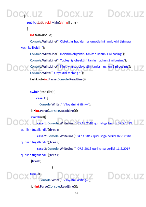         {
                public   static   void   Main ( string [] args)
                {
                        int  tashkilot, id;
                        Console . WriteLine ( "     Obtektlar haqida ma'lumotlarini jamlovchi tizimiga 
xush kelibsiz!!!" );
                        Console . WriteLine ( "     Indenim obyektini tanlash uchun 1 ni bosing" );
                        Console . WriteLine ( "     Yubleyniy obyektini tanlash uchun 2 ni bosing" );
                        Console . WriteLine ( "     MultiMarket obyektini tanlash uchun 3 ni bosing" );
                        Console . Write ( "     Obyektni tanlang =" );
                        tashkilot= int . Parse ( Console . ReadLine ());
                       
                        switch (tashkilot){
                                        case   1 : {
                                                Console . Write ( "     Viloyatni kiriting=" );
                          id= int . Parse ( Console . ReadLine ());
                          switch (id){
                                          case   1 :  Console . WriteLine ( "     05.12.2018 qurilishga berildi 02.5.2019
qurilish tugallandi." ); break ;
                                          case   2 :  Console . WriteLine ( " 04.11.2017 qurilishga berildi 02.6.2018 
qurilish tugallandi." ); break ;
                                          case   3 :  Console . WriteLine ( "     09.5.2018 qurilishga berildi 11.5.2019 
qurilish tugallandi." ); break ;
                          } break ;
                                                                                }
                        case   2 : {
                                                Console . Write ( "     Viloyatni kiriting=" );
                          id= int . Parse ( Console . ReadLine ());
26 