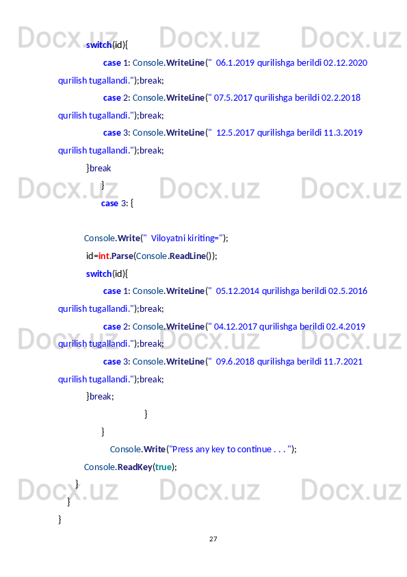                           switch (id){
                                          case   1 :  Console . WriteLine ( "     06.1.2019 qurilishga berildi 02.12.2020
qurilish tugallandi." ); break ;
                                          case   2 :  Console . WriteLine ( " 07.5.2017 qurilishga berildi 02.2.2018 
qurilish tugallandi." ); break ;
                                          case   3 :  Console . WriteLine ( "     12.5.2017 qurilishga berildi 11.3.2019 
qurilish tugallandi." ); break ;
                          } break
                                        }
                                        case   3 : {
                       
                        Console . Write ( "     Viloyatni kiriting=" );
                          id= int . Parse ( Console . ReadLine ());
                          switch (id){
                                          case   1 :  Console . WriteLine ( "     05.12.2014 qurilishga berildi 02.5.2016
qurilish tugallandi." ); break ;
                                          case   2 :  Console . WriteLine ( " 04.12.2017 qurilishga berildi 02.4.2019 
qurilish tugallandi." ); break ;
                                          case   3 :  Console . WriteLine ( "     09.6.2018 qurilishga berildi 11.7.2021 
qurilish tugallandi." ); break ;
                          } break ;
                                                                                }
                                        }
                                                Console . Write ( "Press any key to continue . . . " );
                        Console . ReadKey ( true );
                }
        }
}
27 