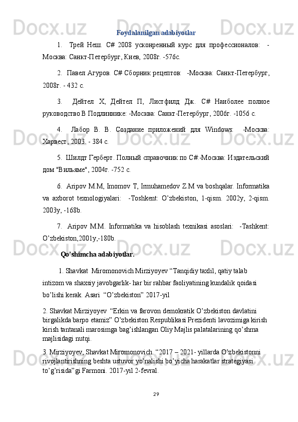 Foydalanilgan adabiyotlar
1.     Трей   Неш .   C #   2008   усконренный   курс   для   профессионалов:     -
Москва: Санкт-Петербург, Киев, 2008г. -576с.
2.    Павел  Агуров.   C # Сборник  рецептов:     -Москва:   Санкт-Петербург,
2008г. - 432 с.
3.     Дейтел   Х,   Дейтел   П,   Листфилд   Дж.   C #   Наиболее   полное
руководство В Подлиннике: -Москва: Санкт-Петербург, 2006г. -1056 с.
4.     Лабор   В.   В.   Создание   приложений   для   Windows :     -Москва:
Харвест, 2003. - 384 с.
5.  Шилдт Герберт. Полный справочник по С#:-Москва: Издательский
дом "Вильяме", 2004г. -752 с. 
6.   Aripov M.M, Imomov T, Irmuhamedov Z.M va boshqalar. Informatika
va   axborot   texnologiyalari:     -Toshkent:   O’zbekiston,   1-qism.   2002y,   2-qism.
2003y, -168b.
7.     Aripov   M.M.   Informatika   va   hisoblash   texnikasi   asoslari:     -Tashkent:
O’zbekiston,2001y,-180b.
Qo’shimcha adabiyotlar.
         1. Shavkat  Miromonovich Mirziyoyev “Tanqidiy taxlil, qatiy talab 
intizom va shaxsiy javobgarlik- har bir rahbar faoliyatining kundalik qoidasi 
bo’lishi kerak. Asari  “O’zbekiston” 2017-yil  
2. Shavkat Mirziyoyev  “Erkin va farovon demokratik O’zbekiston davlatini 
birgalikda barpo etamiz” O’zbekiston Respublikasi Prezidenti lavozimiga kirish 
kirish tantanali marosimga bag’ishlangan Oliy Majlis palatalarining qo’shma 
majlisidagi nutqi.
3. Mirziyoyev, Shavkat Miromonovich. “2017 – 2021- yillarda O’zbekistonni 
rivojlantirishning beshta ustuvor yo’nalishi bo’yicha harakatlar strategiyasi 
to’g’risida”gi Farmoni. 2017-yil 2-fevral. 
29 