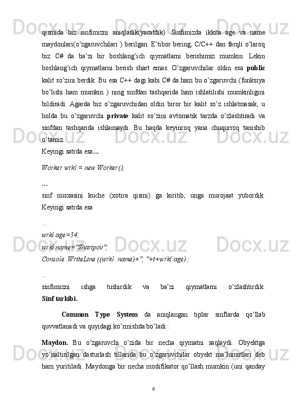 qismida   biz   sinfimizni   aniqladik(yaratdik).   Sinfimizda   ikkita   age   va   name
maydonlari(o’zgaruvchilari ) berilgan. E’tibor bering, C/C++ dan farqli o’laroq
biz   C#   da   ba’zi   bir   boshlang’ich   qiymatlarni   berishimiz   mumkin.   Lekin
boshlang’ich   qiymatlarni   berish   shart   emas.   O’zgaruvchilar   oldin   esa   public
kalit so’zini berdik. Bu esa C++ dagi kabi C# da ham bu o’zgaruvchi (funksiya
bo’lishi   ham   mumkin   )   ning   sinfdan   tashqarida   ham   ishlatilishi   mumkinligini
bildiradi.   Agarda   biz   o’zgaruvchidan   oldin   biror   bir   kalit   so’z   ishlatmasak,   u
holda   bu   o’zgaruvchi   private   kalit   so’zini   avtomatik   tarzda   o’zlashtiradi   va
sinfdan   tashqarida   ishlamaydi.   Bu   haqda   keyinroq   yana   chuqurroq   tanishib
o’tamiz.
Keyingi satrda esa …
Worker wrkl = new Worker();
…
sinf   nusxasini   kuche   (xotira   qismi)   ga   kiritib,   unga   murojaat   yubordik.
Keyingi satrda esa
…
wrkl.age=34;
wrkl.name="Sharipov";
Console .WriteLine ((wrkl .name)+", "+t+wrkl.age) ;
…
sinfimizni   ishga   tushirdik   va   ba’zi   qiymatlarni   o’zlashtirdik.
Sinf tarkibi.
      Common   Type   System   da   aniqlangan   tiplar   sinflarda   qo’llab
quvvatlanadi va quyidagi ko’rinishda bo’ladi :
Maydon.   Bu   o’zgaruvchi   o’zida   bir   necha   qiymatni   saqlaydi.   Obyektga
yo’naltirilgan   dasturlash   tillarida   bu   o’zgaruvchilar   obyekt   ma’lumotlari   deb
ham   yuritiladi.  Maydonga   bir   necha   modifikator   qo’llash   mumkin   (uni   qanday
6 