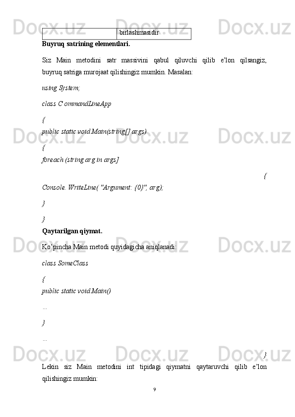 birlashmasidir
Buyruq satrining elementlari.
Siz   Main   metodini   satr   massivini   qabul   qiluvchi   qilib   e’lon   qilsangiz,
buyruq satriga murojaat qilishingiz mumkin. Masalan:
using System;
class  С  ommandLineApp
{
public static void Main(string[] args)
{
foreach (string arg in args]
  {
Console. WriteLine( "Argument: {0}", arg);
} 
}
Qaytarilgan qiymat.
Ko’pincha Main metodi quyidagicha aniqlanadi:
class SomeClass
{
public static void Main()
… 
} 
…
  }
Lekin   siz   Main   metodini   int   tipidagi   qiymatni   qaytaruvchi   qilib   e’lon
qilishingiz mumkin:
9 