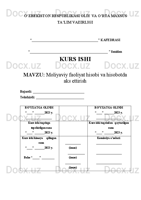 O’ZBEKISTON RESPUBLIKASI OLIY VA O’RTA MAXSUS
TA’LIM VAZIRLIGI
 
“ ________________________________________ ”  KAFEDRASI
“ _______________________________________________  ” fanidan
KURS ISHI
MAVZU:  Moliyaviy faoliyat hisobi va hisobotda
ak s ettirish
Bajardi:   _______________________________
Tekshirdi:  _____________________________
RO’YXATGA OLINDI
“ ____ ”  _______2023 y.
__________________ RO’YXATGA OLINDI
“ ____ ”  _______2023 y.
__________________
Kurs ishi taqrizga
topshir il gan sana
“ ____ ”  _______2023 y. Kurs ishi taqrizdan   qaytarilgan
sana
“ ____ ”  _______2023 y.
Kurs ishi himoya     qilingan
sana
“____” _______2023 y.
Baho “ _____ ”  _________ ___________
(imzo)
____________
(imzo)
___________
(imzo) Komissiya a’zolari:
__________________
__________________
__________________