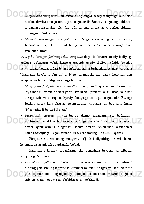 • Kelgusi davr xarajatlar  – bu korxonaning kelgusi asosiy faoliyatiga doir, lekin
hisobot davrida amalga oshirilgan xarajatlaridir. Bunday xarajatlarga oldindan
to’langan ijara haqlari, oldindan to’langan xizmat haqlari va boshqa oldindan
to’langan bo’naklar kiradi. 
• Muddati   uzaytirilgan   xarajatlar   –   bularga   korxonaning   kelgusi   asosiy
faoliyatiga   doir,   lekin   muddati   bir   yil   va   undan   ko’p   muddatga   uzaytirilgan
xarajatlari kiradi. 
  Asosiy bo’lamagan faoliyatga doir xarajatlar  deganda, bevosita asosiy faoliyatga
taalluqli   bo’lmagan   ya’ni,   korxona   ustavida   asosiy   faoliyat   sifatida   belgilab
qo’yilmagan faoliyat turlari bilan bog’liq xarajatlar tushuniladi. Bunday xarajatlar
“Xarajatlar   tarkibi   to’g’risida”   gi   Nizomga   muvofiq   moliyaviy   faoliyatga   doir
xarajatlar va favquloddagi zararlarga bo’linadi. 
• Moliyayaviy faoliyatga doir xarajatlar  – bu qimmatli qog’ozlarni chiqarish va
joylashtirish,   valuta   operatsiyalari,   kredit   va   qarzlarni   olish,   uzoq   muddatli
ijaraga   doir   va   boshqa   moliyaviy   faoliyatga   taalluqli   xarajatlardir.   Bularga
foizlar,   salbiy   kurs   farqlari   ko’rinishidagi   xarajatlar   va   boshqalar   kiradi
(Nizomning B bo’limi 3-qismi). 
• Favqulodda   zararlar   –   yuz   berishi   doimiy   xarakterga   ega   bo’lmagan,
kutilmagan   tasodif   va   hodisalardan   ko’rilgan   zararlar   tushuniladi.   Bularning
davlat   qonunlarining   o’zgarishi,   tabiiy   ofatlar,   revolutsion   o’zgarishlar
natijasida vujudga kelgan zararlar kiradi (Nizomning B bo’limi 4-qismi).  
Xarajatlarni   korxonaning   moliyaviy-xo’jalik   faoliyatidagi   o’rnini   chizma
ko’rinishida tasvirlasak quyidagicha bo’ladi. 
Xarajatlarni   tannarx   obyektlariga   olib   borilishiga   bevosita   va   bilbosita
xarajatlarga bo’lamiz. 
• Bevosita   xarajatlar   –   bu   birlamchi   hujjatlarga   asosan   ma’lum   bir   mahsulot
turining yoki ishning tannarxiga kiritilishi  mumkin bo’lgan va ularni yaratish
yoki   bajarish   bilan   bog’liq   bo’lgan   xarajatlar   hisoblanadi,   mazkur   xarajatlar
aniq bir tannarx obyektiga to’g’ridan-to’gri qo’shiladi.  