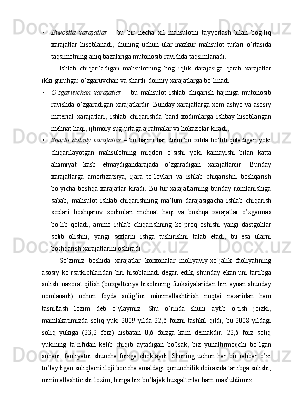 • Bilvosita   xarajatlar   –   bu   bir   necha   xil   mahsulotni   tayyorlash   bilan   bog’liq
xarajatlar   hisoblanadi,   shuning   uchun   ular   mazkur   mahsulot   turlari   o’rtasida
taqsimotning aniq bazalariga mutonosib ravishda taqsimlanadi. 
Ishlab   chiqariladigan   mahsulotning   bog’liqlik   darajasiga   qarab   xarajatlar
ikki guruhga: o’zgaruvchan va shartli-doimiy xarajatlarga bo’linadi. 
• O’zgaruvchan   xarajatlar   –   bu   mahsulot   ishlab   chiqarish   hajmiga   mutonosib
ravishda o’zgaradigan xarajatlardir. Bunday xarajatlarga xom-ashyo va asosiy
material   xarajatlari,   ishlab   chiqarishda   band   xodimlarga   ishbay   hisoblangan
mehnat haqi, ijtimoiy sug’urtaga ajratmalar va hokazolar kiradi; 
• Shartli doimiy xarajatlar   – bu hajmi har doim bir xilda bo’lib qoladigan yoki
chiqarilayotgan   mahsulotning   miqdori   o’sishi   yoki   kamayishi   bilan   katta
ahamiyat   kasb   etmaydigandarajada   o’zgaradigan   xarajatlardir.   Bunday
xarajatlarga   amortizatsiya,   ijara   to’lovlari   va   ishlab   chiqarishni   boshqarish
bo’yicha   boshqa  xarajatlar   kiradi.  Bu   tur  xarajatlarning  bunday  nomlanishiga
sabab,   mahsulot   ishlab   chiqarishning   ma’lum   darajasigacha   ishlab   chiqarish
sexlari   boshqaruv   xodimlari   mehnat   haqi   va   boshqa   xarajatlar   o’zgarmas
bo’lib   qoladi,   ammo   ishlab   chiqarishning   ko’proq   oshishi   yangi   dastgohlar
sotib   olishni,   yangi   sexlarni   ishga   tushirishni   talab   etadi,   bu   esa   ularni
boshqarish xarajatlarini oshiradi. 
So’zimiz   boshida   xarajatlar   korxonalar   moliyaviy-xo’jalik   faoliyatining
asosiy   ko’rsatkichlaridan   biri   hisoblanadi   degan   edik,   shunday   ekan   uni   tartibga
solish, nazorat qilish (buxgalteriya hisobining funksiyalaridan biri aynan shunday
nomlanadi)   uchun   foyda   solig’ini   minimallashtirish   nuqtai   nazaridan   ham
tasniflash   lozim   deb   o’ylaymiz.   Shu   o’rinda   shuni   aytib   o’tish   joizki,
mamlakatimizda   soliq   yuki   2009-yilda   22,6   foizni   tashkil   qildi,   bu   2008-yildagi
soliq   yukiga   (23,2   foiz)   nisbatan   0,6   foizga   kam   demakdir.   22,6   foiz   soliq
yukining   ta’rifidan   kelib   chiqib   aytadigan   bo’lsak,   biz   yunaltirmoqchi   bo’lgan
sohani,   faoliyatni   shuncha   foizga   cheklaydi.   Shuning   uchun   har   bir   rahbar   o’zi
to’laydigan soliqlarni iloji boricha amaldagi qonunchilik doirasida tartibga solishi,
minimallashtirishi lozim, bunga biz bo’lajak buxgalterlar ham mas’uldirmiz.  