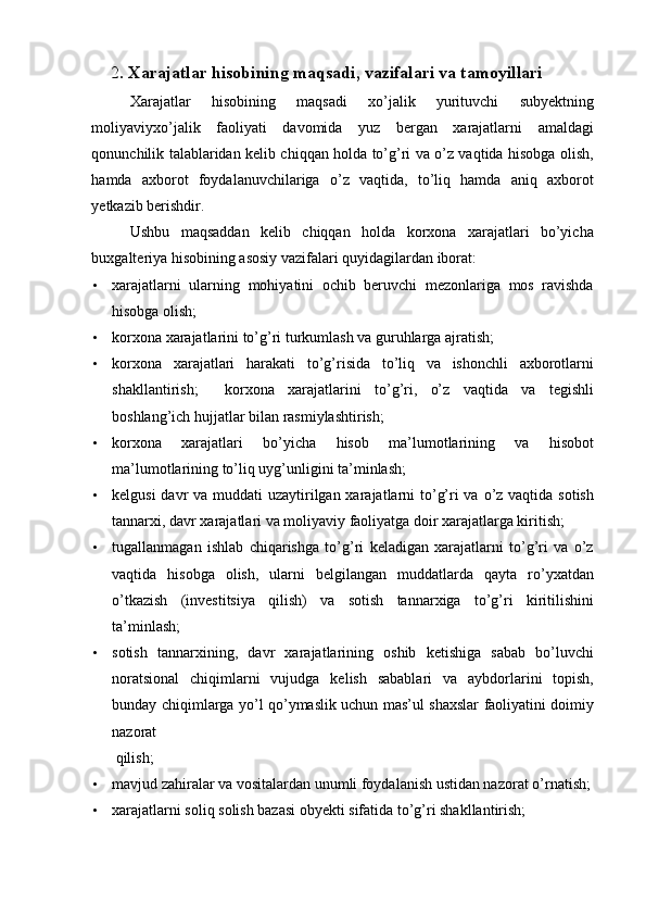 2 . Xarajatlar hisobining maqsadi, vazifalari va tamoyillari  
Xarajatlar   hisobining   maqsadi   xo’jalik   yurituvchi   subyektning
moliyaviyxo’jalik   faoliyati   davomida   yuz   bergan   xarajatlarni   amaldagi
qonunchilik talablaridan kelib chiqqan holda to’g’ri va o’z vaqtida hisobga olish,
hamda   axborot   foydalanuvchilariga   o’z   vaqtida,   to’liq   hamda   aniq   axborot
yetkazib berishdir. 
Ushbu   maqsaddan   kelib   chiqqan   holda   korxona   xarajatlari   bo’yicha
buxgalteriya hisobining asosiy vazifalari quyidagilardan iborat: 
• xarajatlarni   ularning   mohiyatini   ochib   beruvchi   mezonlariga   mos   ravishda
hisobga olish; 
• korxona xarajatlarini to’g’ri turkumlash va guruhlarga ajratish; 
• korxona   xarajatlari   harakati   to’g’risida   to’liq   va   ishonchli   axborotlarni
shakllantirish;     korxona   xarajatlarini   to’g’ri,   o’z   vaqtida   va   tegishli
boshlang’ich hujjatlar bilan rasmiylashtirish; 
• korxona   xarajatlari   bo’yicha   hisob   ma’lumotlarining   va   hisobot
ma’lumotlarining to’liq uyg’unligini ta’minlash; 
• kelgusi  davr va muddati uzaytirilgan xarajatlarni to’g’ri va o’z vaqtida sotish
tannarxi, davr xarajatlari va moliyaviy faoliyatga doir xarajatlarga kiritish; 
• tugallanmagan   ishlab   chiqarishga   to’g’ri   keladigan   xarajatlarni   to’g’ri   va   o’z
vaqtida   hisobga   olish,   ularni   belgilangan   muddatlarda   qayta   ro’yxatdan
o’tkazish   (investitsiya   qilish)   va   sotish   tannarxiga   to’g’ri   kiritilishini
ta’minlash; 
• sotish   tannarxining,   davr   xarajatlarining   oshib   ketishiga   sabab   bo’luvchi
noratsional   chiqimlarni   vujudga   kelish   sabablari   va   aybdorlarini   topish,
bunday chiqimlarga yo’l qo’ymaslik uchun mas’ul shaxslar faoliyatini doimiy
nazorat 
qilish; 
• mavjud zahiralar va vositalardan unumli foydalanish ustidan nazorat o’rnatish;
• xarajatlarni soliq solish bazasi obyekti sifatida to’g’ri shakllantirish;  