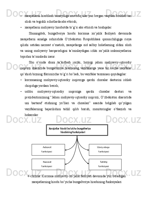 • xarajatlarni hisoblash tamoyiliga muvofiq ular yuz bergan vaqtdan boshlab tan
olish va tegishli schotlarda aks ettirish; 
• xarajatlarni moliyaviy hisobotda to’g’ri aks ettirish va boshqalar. 
Shuningdek,   buxgalteriya   hisobi   korxona   xo’jalik   faoliyati   davomida
xarajatlarni   amalga   oshirishda   O’zbekiston   Respublikasi   qonunchiligiga   rioya
qilishi   ustidan   nazorat   o’rnatish,   xarajatlarga   oid   salbiy   holatlarning   oldini   olish
va   uning   moliyaviy   barqarorligini   ta’minlaydigan   ichki   xo’jalik   imkoniyatlarini
topishni ta’minlashi zarur. 
Shu   o’rinda   shuni   ta’kidlash   joizki,   hozirgi   jahon   moliyaviy-iqtisodiy
inqirozi   sharoitida   buxgalteriya   hisobining   vazifalariga   yana   bir   necha   vazifalar
qo’shish bizning fikrimizcha to’g’ri bo’ladi, bu vazifalar taxminan quyidagilar: 
• korxonaning   moliyaviy-iqtisodiy   inqirozga   qarshi   choralar   dasturini   ishlab
chiqishga yordam berish; 
• ushbu   moliyaviy-iqtisodiy   inqirozga   qarshi   choralar   dasturi   va
prezidentimizning “Jahon moliyaviy-iqtisodiy inqirozi, O’zbekiston sharoitida
uni   bartaraf   etishning   yo’llari   va   choralari”   asarida   belgilab   qo’yilgan
vazifalarning   bajarilishini   tahlil   qilib   borish,   monitoringlar   o’tkazish   va
hokazolar. 
4-chizma: Korxona moliyaviy-xo’jalik faoliyati davomida yuz beradigan
xarajatlarning hisobi bo’yicha buxgalteriya hisobining funksiyalari   Xarajatlar hisobi bo’yicha buxgalteriya 
hisobining funksiyalari  
Axborot      
funksiyasi
  Uzviy aloqa 
funksiyasi  
Nazorat      
funksiyasi   Tahliliy      
funksiyasi   