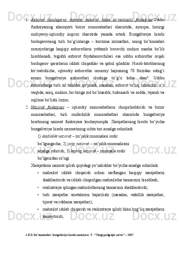 1. Axborot   (boshqaruv   tizimini   axborot   bilan   ta’minlash)   funksiyasi    . Ushbu
funksiyaning   ahamiyati   bozor   munosabatlari   sharoitida,   ayniqsa,   hozirgi
moliyaviy-iqtisodiy   inqiroz   sharotida   yanada   ortadi.   Buxgalteriya   hisobi
boshqaruvning   turli   bo’g’inlariga   –   korxona   xizmatlari,   uning   bo’linmalari
menejerlariga   haqiqiy   axborotlarni   yetkazib   beruvchi   muhim   manba   bo’lib
hisoblanadi,   tegishli   axborot   foydalanuvchilari   esa   ushbu   axborotlar   orqali
boshqaruv   qarorlarini   ishlab   chiqadilar   va   qabul   qiladilar.   Hisob-kitoblarning
ko’rsatishicha,   iqtisodiy   axborotlar   umumiy   hajmining   70   foizidan   oshig’i
aynan   buxgalteriya   axborotlari   ulushiga   to’g’ri   kelar   ekan 6
.   Ushbu
axborotlarga turli xil talablar qo’yiladi, masalan, axborot to’liq, ishonchli, o’z
vaqtida, aniq, muhim, bir-biriga zid bo’lmaslik, tushunarli va sodda, tejamli va
oqilona bo’lishi lozim. 
2. Nazorat   funksiyasi      –   iqtisodiy   munosabatlarni   chuqurlashtirish   va   bozor
munosabatlari,   turli   mulkchilik   munosabatlari   sharoitida   buxgalteriya
hisobining   nazorat   funksiyasi   kuchaymoqda.   Xarajatlarning   hisobi   bo’yicha
buxgalteriya hisobi nazoratining uchta turi amalga oshiriladi:  
1)   dastlabki nazorat  – xo’jalik muomalasi sodir 
bo’lgungacha; 2)   joriy nazorat  – xo’jalik muomalasini 
amalga oshirish; 3)   keying nazorat  – muomala sodir 
bo’lganidan so’ngi. 
Xarajatlarni nazorat qilish quyidagi yo’nalishlar bo’yicha amalga oshiriladi: 
• mahsulot   ishlab   chiqarish   uchun   sarflangan   haqiqiy   xarajatlarni
shakllantirish va ishlab chiqarilgan mahsulotlar tannarxini hisoblash; 
• realizatsiya qilingan mahsulotlarning tannarxini shakllantirish; 
• turli   xarajatlar   smetalarini   bajarilishi   (masalan,   vakillik   xarajatlari,
tijorat va reklama xarajatlari); 
• mahsulot ishlab chiqarish va realizatsiya qilish bilan bog’liq xarajatlarni
kamaytirish; 
6  R.D.Do’stmurodov. buxgalteriya hisobi nazariyasi. T.: “Yangi paligraph servis” – 2007  