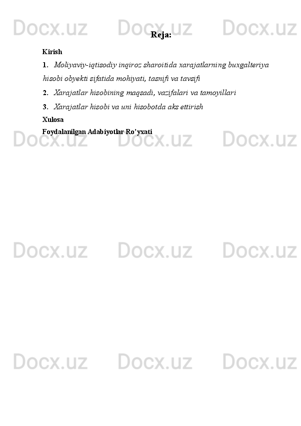 Reja:
Kirish 
1. Moliyaviy-iqtisodiy inqiroz sharoitida xarajatlarning buxgalteriya 
hisobi obyekti sifatida mohiyati, tasnifi va tavsifi 
2. Xarajatlar hisobining maqsadi, vazifalari va tamoyillari 
3. Xarajatlar hisobi va uni hisobotda aks ettirish
Xulosa 
Foydalanilgan Adabiyotlar Ro’yxati 
     
 
 
 
  