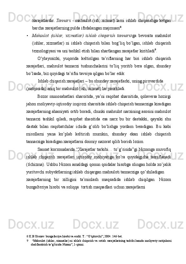 xarajatlardir.   Tannarx   - mahsulot (ish, xizmat) larni ishlab chiqarishga ketgan
barcha xarajatlarning pulda ifodalangan majmuasi 8
.  
• Mahsulot   (ishlar,   xizmatlar)   ishlab   chiqarish   tannarxi ga   bevosita   mahsulot
(ishlar,   xizmatlar)   ni   ishlab   chiqarish   bilan   bog’liq   bo’lgan,   ishlab   chiqarish
texnologiyasi va uni tashkil etish bilan shartlangan xarajatlar kiritiladi 9
. 
O’ylaymizki,   yuqorida   keltirilgan   ta’riflarning   har   biri   ishlab   chiqarish
xarajatlari,   mahsulot   tannarxi   tushunchalarini   to’liq   yoritib   bera   olgan,   shunday
bo’lsada, biz quyidagi ta’rifni tavsiya qilgan bo’lar edik: 
Ishlab chiqarish xarajatlari – bu shunday xarajatlarki, uning pirovardida 
(natijasida) aniq bir mahsulot (ish, xizmat) lar yaratiladi. 
Bozor munosabatlari sharoitida, ya’ni raqobat sharoitida, qolaversa hozirgi
jahon moliyaviy-iqtisodiy inqirozi sharoitida ishlab chiqarish tannarxiga kiradigan
xarajatlarning ahamiyati ortib boradi, chunki mahsulot narxining asosini mahsulot
tannarxi   tashkil   qiladi,   raqobat   shaoitida   esa   narx   bu   bir   dastakki,   qaysiki   shu
dastak   bilan   raqobatchilar   ichida   g’olib   bo’lishga   yordam   beradigan.   Bu   kabi
misollarni   yana   ko’plab   keltirish   mumkin,   shunday   ekan   ishlab   chiqarish
tannarxiga kiradigan xarajatlarni doimiy nazorat qilib borish lozim. 
Sanoat korxonalarida “Xarajatlar tarkibi… to’g’risida”gi Nizomga muvofiq
ishlab   chiqarish   xarajatlari   iqtisodiy   mohiyatiga   ko’ra   quyidagicha   tasniflanadi
(6chizma).  Ushbu Nizom amaldagi qonun qoidalar hisobga olingan holda xo’jalik
yurituvchi subyektlarning ishlab chiqargan mahsuloti tannarxiga qo’shiladigan 
xarajatlarning   bir   xilligini   ta’minlash   maqsadida   ishlab   chiqilgan.   Nizom
buxgalteriya hisobi va soliqqa  tortish maqsadlari uchun xarajatlarni 
8  K.B.Urozov. buxgalteriya hisobi va audit. T.: “O’qituvchi”, 2004. 146-bet. 
9   “Mahsulot  (ishlar, xizmatlar)  ni  ishlab chiqarish  va sotish xarajatlarining  tarkibi  hamda  moliyaviy natijalarni
shakllantirish to’g’risida Nizom”, 1-qismi.  