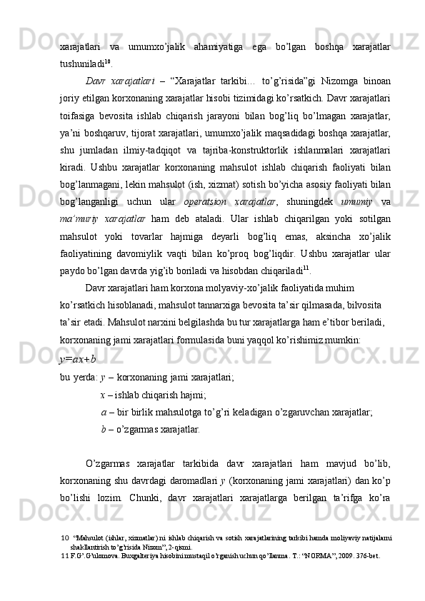 xarajatlari   va   umumxo’jalik   ahamiyatiga   ega   bo’lgan   boshqa   xarajatlar
tushuniladi 10
. 
Davr   xarajatlari   –   “Xarajatlar   tarkibi…   to’g’risida”gi   Nizomga   binoan
joriy etilgan korxonaning xarajatlar hisobi tizimidagi ko’rsatkich. Davr xarajatlari
toifasiga   bevosita   ishlab   chiqarish   jarayoni   bilan   bog’liq   bo’lmagan   xarajatlar,
ya’ni boshqaruv, tijorat xarajatlari, umumxo’jalik maqsadidagi  boshqa xarajatlar,
shu   jumladan   ilmiy-tadqiqot   va   tajriba-konstruktorlik   ishlanmalari   xarajatlari
kiradi.   Ushbu   xarajatlar   korxonaning   mahsulot   ishlab   chiqarish   faoliyati   bilan
bog’lanmagani, lekin mahsulot (ish, xizmat) sotish bo’yicha asosiy faoliyati bilan
bog’langanligi   uchun   ular   operatsion   xarajatlar ,   shuningdek   umumiy   va
ma’muriy   xarajatlar   ham   deb   ataladi.   Ular   ishlab   chiqarilgan   yoki   sotilgan
mahsulot   yoki   tovarlar   hajmiga   deyarli   bog’liq   emas,   aksincha   xo’jalik
faoliyatining   davomiylik   vaqti   bilan   ko’proq   bog’liqdir.   Ushbu   xarajatlar   ular
paydo bo’lgan davrda yig’ib boriladi va hisobdan chiqariladi 11
. 
Davr xarajatlari ham korxona molyaviy-xo’jalik faoliyatida muhim 
ko’rsatkich hisoblanadi, mahsulot tannarxiga bevosita ta’sir qilmasada, bilvosita 
ta’sir etadi. Mahsulot narxini belgilashda bu tur xarajatlarga ham e’tibor beriladi, 
korxonaning jami xarajatlari formulasida buni yaqqol ko’rishimiz mumkin: 
y=ax + b 
bu yerda:   y  – korxonaning jami xarajatlari;
x  – ishlab chiqarish hajmi; 
a  – bir birlik mahsulotga to’g’ri keladigan o’zgaruvchan xarajatlar;
b  – o’zgarmas xarajatlar. 
 
O’zgarmas   xarajatlar   tarkibida   davr   xarajatlari   ham   mavjud   bo’lib,
korxonaning shu davrdagi daromadlari   y   (korxonaning jami xarajatlari) dan ko’p
bo’lishi   lozim.   Chunki,   davr   xarajatlari   xarajatlarga   berilgan   ta’rifga   ko’ra
10   “Mahsulot  (ishlar, xizmatlar)  ni  ishlab chiqarish  va sotish xarajatlarining  tarkibi  hamda  moliyaviy natijalarni
shakllantirish to’g’risida Nizom”, 2-qismi. 
11  F.G’.G’ulomova. Buxgalteriya hisobini mustaqil o’rganish uchun qo’llanma.  T.: “NORMA”, 2009. 376-bet.  