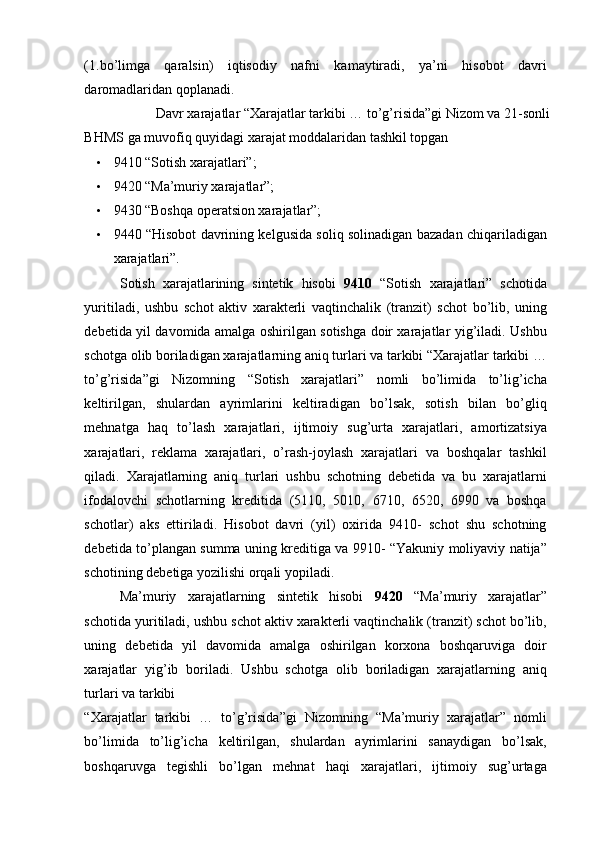 (1.bo’limga   qaralsin)   iqtisodiy   nafni   kamaytiradi,   ya’ni   hisobot   davri
daromadlaridan qoplanadi. 
Davr xarajatlar “Xarajatlar tarkibi … to’g’risida”gi Nizom va 21-sonli 
BHMS ga muvofiq quyidagi xarajat moddalaridan tashkil topgan 
• 9410 “Sotish xarajatlari”; 
• 9420 “Ma’muriy xarajatlar”; 
• 9430 “Boshqa operatsion xarajatlar”; 
• 9440 “Hisobot davrining kelgusida soliq solinadigan bazadan chiqariladigan
xarajatlari”. 
Sotish   xarajatlarining   sintetik   hisobi   9410   “Sotish   xarajatlari”   schotida
yuritiladi,   ushbu   schot   aktiv   xarakterli   vaqtinchalik   (tranzit)   schot   bo’lib,   uning
debetida yil davomida amalga oshirilgan sotishga doir xarajatlar yig’iladi. Ushbu
schotga olib boriladigan xarajatlarning aniq turlari va tarkibi “Xarajatlar tarkibi …
to’g’risida”gi   Nizomning   “Sotish   xarajatlari”   nomli   bo’limida   to’lig’icha
keltirilgan,   shulardan   ayrimlarini   keltiradigan   bo’lsak,   sotish   bilan   bo’gliq
mehnatga   haq   to’lash   xarajatlari,   ijtimoiy   sug’urta   xarajatlari,   amortizatsiya
xarajatlari,   reklama   xarajatlari,   o’rash-joylash   xarajatlari   va   boshqalar   tashkil
qiladi.   Xarajatlarning   aniq   turlari   ushbu   schotning   debetida   va   bu   xarajatlarni
ifodalovchi   schotlarning   kreditida   (5110,   5010,   6710,   6520,   6990   va   boshqa
schotlar)   aks   ettiriladi.   Hisobot   davri   (yil)   oxirida   9410-   schot   shu   schotning
debetida to’plangan summa uning kreditiga va 9910- “Yakuniy moliyaviy natija”
schotining debetiga yozilishi orqali yopiladi. 
Ma’muriy   xarajatlarning   sintetik   hisobi   9420   “Ma’muriy   xarajatlar”
schotida yuritiladi, ushbu schot aktiv xarakterli vaqtinchalik (tranzit) schot bo’lib,
uning   debetida   yil   davomida   amalga   oshirilgan   korxona   boshqaruviga   doir
xarajatlar   yig’ib   boriladi.   Ushbu   schotga   olib   boriladigan   xarajatlarning   aniq
turlari va tarkibi 
“Xarajatlar   tarkibi   …   to’g’risida”gi   Nizomning   “Ma’muriy   xarajatlar”   nomli
bo’limida   to’lig’icha   keltirilgan,   shulardan   ayrimlarini   sanaydigan   bo’lsak,
boshqaruvga   tegishli   bo’lgan   mehnat   haqi   xarajatlari,   ijtimoiy   sug’urtaga 