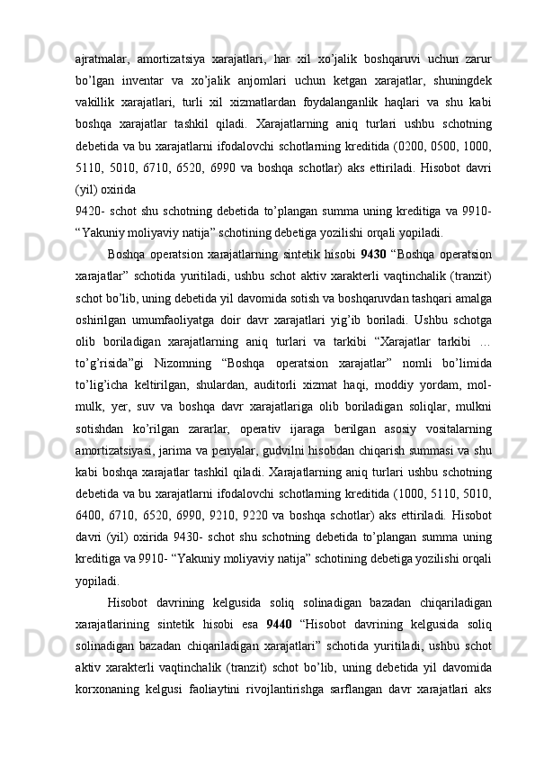 ajratmalar,   amortizatsiya   xarajatlari,   har   xil   xo’jalik   boshqaruvi   uchun   zarur
bo’lgan   inventar   va   xo’jalik   anjomlari   uchun   ketgan   xarajatlar,   shuningdek
vakillik   xarajatlari,   turli   xil   xizmatlardan   foydalanganlik   haqlari   va   shu   kabi
boshqa   xarajatlar   tashkil   qiladi.   Xarajatlarning   aniq   turlari   ushbu   schotning
debetida va bu xarajatlarni ifodalovchi schotlarning kreditida (0200, 0500, 1000,
5110,   5010,   6710,   6520,   6990   va   boshqa   schotlar)   aks   ettiriladi.   Hisobot   davri
(yil) oxirida 
9420-   schot   shu   schotning   debetida   to’plangan   summa   uning   kreditiga   va   9910-
“Yakuniy moliyaviy natija” schotining debetiga yozilishi orqali yopiladi. 
Boshqa   operatsion   xarajatlarning   sintetik   hisobi   9430   “Boshqa   operatsion
xarajatlar”   schotida   yuritiladi,   ushbu   schot   aktiv   xarakterli   vaqtinchalik   (tranzit)
schot bo’lib, uning debetida yil davomida sotish va boshqaruvdan tashqari amalga
oshirilgan   umumfaoliyatga   doir   davr   xarajatlari   yig’ib   boriladi.   Ushbu   schotga
olib   boriladigan   xarajatlarning   aniq   turlari   va   tarkibi   “Xarajatlar   tarkibi   …
to’g’risida”gi   Nizomning   “Boshqa   operatsion   xarajatlar”   nomli   bo’limida
to’lig’icha   keltirilgan,   shulardan,   auditorli   xizmat   haqi,   moddiy   yordam,   mol-
mulk,   yer,   suv   va   boshqa   davr   xarajatlariga   olib   boriladigan   soliqlar,   mulkni
sotishdan   ko’rilgan   zararlar,   operativ   ijaraga   berilgan   asosiy   vositalarning
amortizatsiyasi,  jarima va penyalar, gudvilni hisobdan chiqarish summasi  va shu
kabi   boshqa   xarajatlar   tashkil   qiladi.   Xarajatlarning   aniq   turlari   ushbu   schotning
debetida va bu xarajatlarni ifodalovchi schotlarning kreditida (1000, 5110, 5010,
6400,   6710,   6520,   6990,   9210,   9220   va   boshqa   schotlar)   aks   ettiriladi.   Hisobot
davri   (yil)   oxirida   9430-   schot   shu   schotning   debetida   to’plangan   summa   uning
kreditiga va 9910- “Yakuniy moliyaviy natija” schotining debetiga yozilishi orqali
yopiladi. 
Hisobot   davrining   kelgusida   soliq   solinadigan   bazadan   chiqariladigan
xarajatlarining   sintetik   hisobi   esa   9440   “Hisobot   davrining   kelgusida   soliq
solinadigan   bazadan   chiqariladigan   xarajatlari”   schotida   yuritiladi,   ushbu   schot
aktiv   xarakterli   vaqtinchalik   (tranzit)   schot   bo’lib,   uning   debetida   yil   davomida
korxonaning   kelgusi   faoliaytini   rivojlantirishga   sarflangan   davr   xarajatlari   aks 