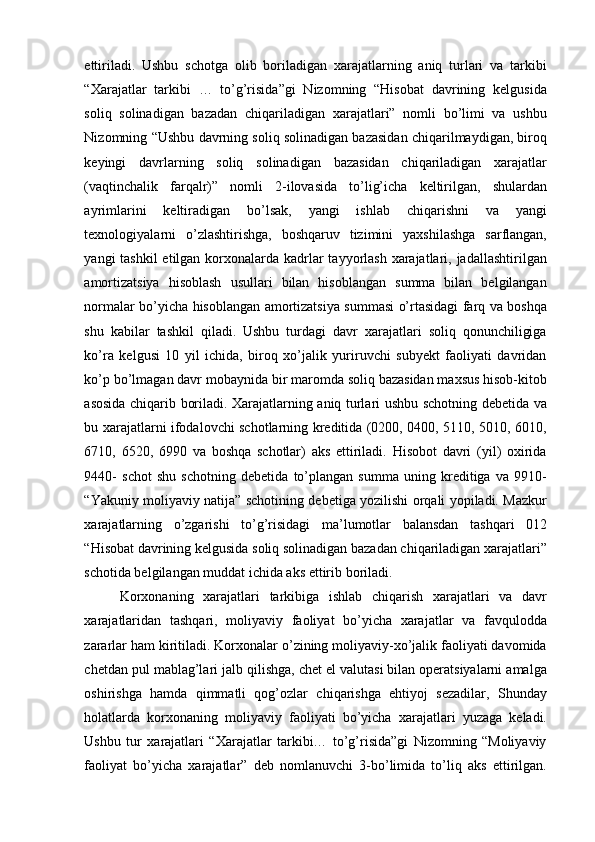 ettiriladi.   Ushbu   schotga   olib   boriladigan   xarajatlarning   aniq   turlari   va   tarkibi
“Xarajatlar   tarkibi   …   to’g’risida”gi   Nizomning   “Hisobat   davrining   kelgusida
soliq   solinadigan   bazadan   chiqariladigan   xarajatlari”   nomli   bo’limi   va   ushbu
Nizomning “Ushbu davrning soliq solinadigan bazasidan chiqarilmaydigan, biroq
keyingi   davrlarning   soliq   solinadigan   bazasidan   chiqariladigan   xarajatlar
(vaqtinchalik   farqalr)”   nomli   2-ilovasida   to’lig’icha   keltirilgan,   shulardan
ayrimlarini   keltiradigan   bo’lsak,   yangi   ishlab   chiqarishni   va   yangi
texnologiyalarni   o’zlashtirishga,   boshqaruv   tizimini   yaxshilashga   sarflangan,
yangi tashkil  etilgan korxonalarda kadrlar  tayyorlash  xarajatlari, jadallashtirilgan
amortizatsiya   hisoblash   usullari   bilan   hisoblangan   summa   bilan   belgilangan
normalar bo’yicha hisoblangan amortizatsiya summasi o’rtasidagi farq va boshqa
shu   kabilar   tashkil   qiladi.   Ushbu   turdagi   davr   xarajatlari   soliq   qonunchiligiga
ko’ra   kelgusi   10   yil   ichida,   biroq   xo’jalik   yuriruvchi   subyekt   faoliyati   davridan
ko’p bo’lmagan davr mobaynida bir maromda soliq bazasidan maxsus hisob-kitob
asosida chiqarib boriladi. Xarajatlarning aniq turlari ushbu schotning debetida va
bu xarajatlarni ifodalovchi schotlarning kreditida (0200, 0400, 5110, 5010, 6010,
6710,   6520,   6990   va   boshqa   schotlar)   aks   ettiriladi.   Hisobot   davri   (yil)   oxirida
9440-   schot   shu   schotning   debetida   to’plangan   summa   uning   kreditiga   va   9910-
“Yakuniy moliyaviy natija” schotining debetiga yozilishi orqali yopiladi. Mazkur
xarajatlarning   o’zgarishi   to’g’risidagi   ma’lumotlar   balansdan   tashqari   012
“Hisobat davrining kelgusida soliq solinadigan bazadan chiqariladigan xarajatlari”
schotida belgilangan muddat ichida aks ettirib boriladi. 
Korxonaning   xarajatlari   tarkibiga   ishlab   chiqarish   xarajatlari   va   davr
xarajatlaridan   tashqari,   moliyaviy   faoliyat   bo’yicha   xarajatlar   va   favqulodda
zararlar ham kiritiladi. Korxonalar o’zining moliyaviy-xo’jalik faoliyati davomida
chetdan pul mablag’lari jalb qilishga, chet el valutasi bilan operatsiyalarni amalga
oshirishga   hamda   qimmatli   qog’ozlar   chiqarishga   ehtiyoj   sezadilar,   Shunday
holatlarda   korxonaning   moliyaviy   faoliyati   bo’yicha   xarajatlari   yuzaga   keladi.
Ushbu   tur   xarajatlari   “Xarajatlar   tarkibi…   to’g’risida”gi   Nizomning   “Moliyaviy
faoliyat   bo’yicha   xarajatlar”   deb   nomlanuvchi   3-bo’limida   to’liq   aks   ettirilgan. 