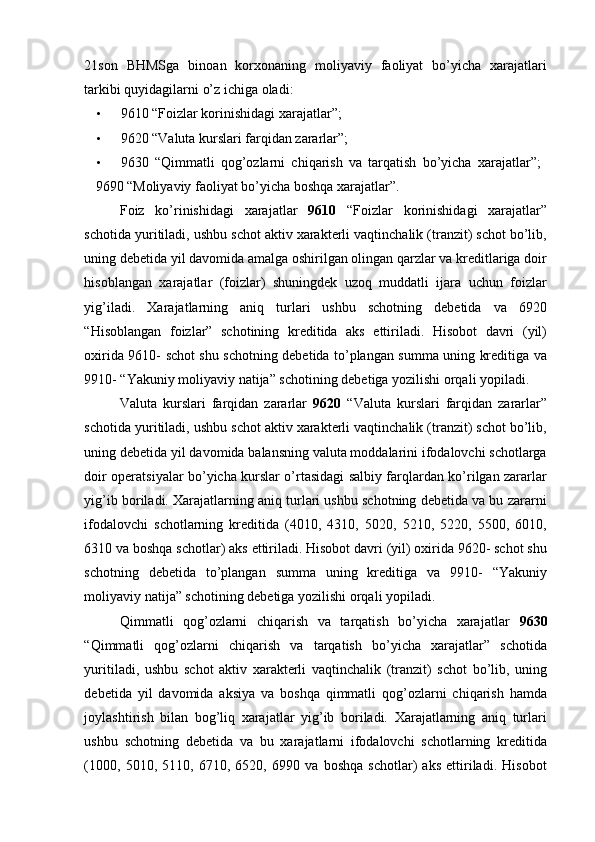 21son   BHMSga   binoan   korxonaning   moliyaviy   faoliyat   bo’yicha   xarajatlari
tarkibi quyidagilarni o’z ichiga oladi: 
• 9610 “Foizlar korinishidagi xarajatlar”; 
• 9620 “Valuta kurslari farqidan zararlar”; 
• 9630   “Qimmatli   qog’ozlarni   chiqarish   va   tarqatish   bo’yicha   xarajatlar”;   
9690 “Moliyaviy faoliyat bo’yicha boshqa xarajatlar”. 
Foiz   ko’rinishidagi   xarajatlar   9610   “Foizlar   korinishidagi   xarajatlar”
schotida yuritiladi, ushbu schot aktiv xarakterli vaqtinchalik (tranzit) schot bo’lib,
uning debetida yil davomida amalga oshirilgan olingan qarzlar va kreditlariga doir
hisoblangan   xarajatlar   (foizlar)   shuningdek   uzoq   muddatli   ijara   uchun   foizlar
yig’iladi.   Xarajatlarning   aniq   turlari   ushbu   schotning   debetida   va   6920
“Hisoblangan   foizlar”   schotining   kreditida   aks   ettiriladi.   Hisobot   davri   (yil)
oxirida 9610- schot shu schotning debetida to’plangan summa uning kreditiga va
9910- “Yakuniy moliyaviy natija” schotining debetiga yozilishi orqali yopiladi. 
Valuta   kurslari   farqidan   zararlar   9620   “Valuta   kurslari   farqidan   zararlar”
schotida yuritiladi, ushbu schot aktiv xarakterli vaqtinchalik (tranzit) schot bo’lib,
uning debetida yil davomida balansning valuta moddalarini ifodalovchi schotlarga
doir operatsiyalar bo’yicha kurslar o’rtasidagi salbiy farqlardan ko’rilgan zararlar
yig’ib boriladi. Xarajatlarning aniq turlari ushbu schotning debetida va bu zararni
ifodalovchi   schotlarning   kreditida   (4010,   4310,   5020,   5210,   5220,   5500,   6010,
6310 va boshqa schotlar) aks ettiriladi. Hisobot davri (yil) oxirida 9620- schot shu
schotning   debetida   to’plangan   summa   uning   kreditiga   va   9910-   “Yakuniy
moliyaviy natija” schotining debetiga yozilishi orqali yopiladi. 
Qimmatli   qog’ozlarni   chiqarish   va   tarqatish   bo’yicha   xarajatlar   9630
“Qimmatli   qog’ozlarni   chiqarish   va   tarqatish   bo’yicha   xarajatlar”   schotida
yuritiladi,   ushbu   schot   aktiv   xarakterli   vaqtinchalik   (tranzit)   schot   bo’lib,   uning
debetida   yil   davomida   aksiya   va   boshqa   qimmatli   qog’ozlarni   chiqarish   hamda
joylashtirish   bilan   bog’liq   xarajatlar   yig’ib   boriladi.   Xarajatlarning   aniq   turlari
ushbu   schotning   debetida   va   bu   xarajatlarni   ifodalovchi   schotlarning   kreditida
(1000,   5010,   5110,   6710,   6520,   6990   va   boshqa   schotlar)   aks   ettiriladi.   Hisobot 