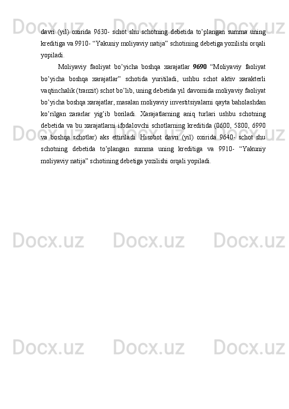 davri   (yil)   oxirida   9630-   schot   shu   schotning   debetida   to’plangan   summa   uning
kreditiga va 9910- “Yakuniy moliyaviy natija” schotining debetiga yozilishi orqali
yopiladi. 
Moliyaviy   faoliyat   bo’yicha   boshqa   xarajatlar   9690   “Moliyaviy   faoliyat
bo’yicha   boshqa   xarajatlar”   schotida   yuritiladi,   ushbu   schot   aktiv   xarakterli
vaqtinchalik (tranzit) schot bo’lib, uning debetida yil davomida moliyaviy faoliyat
bo’yicha boshqa xarajatlar, masalan moliyaviy investitsiyalarni qayta baholashdan
ko’rilgan   zararlar   yig’ib   boriladi.   Xarajatlarning   aniq   turlari   ushbu   schotning
debetida   va   bu   xarajatlarni   ifodalovchi   schotlarning   kreditida   (0600,   5800,   6990
va   boshqa   schotlar)   aks   ettiriladi.   Hisobot   davri   (yil)   oxirida   9640-   schot   shu
schotning   debetida   to’plangan   summa   uning   kreditiga   va   9910-   “Yakuniy
moliyaviy natija” schotining debetiga yozilishi orqali yopiladi.  