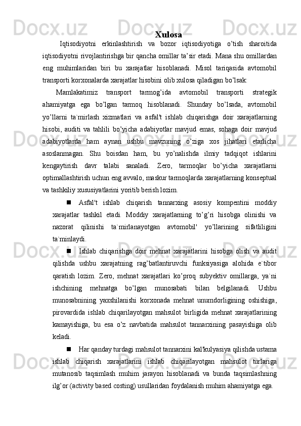 Xulosa
      Iqtisodiyotni   erkinlashtirish   va   bozor   iqtisodiyotiga   o’tish   sharoitida
iqtisodiyotni rivojlantirishga bir qancha omillar ta’sir etadi. Mana shu omillardan
eng   muhimlaridan   biri   bu   xarajatlar   hisoblanadi.   Misol   tariqasida   avtomobil
transporti korxonalarda xarajatlar hisobini olib xulosa qiladigan bo’lsak: 
Mamlakatimiz   transport   tarmog’ida   avtomobil   transporti   strategik
ahamiyatga   ega   bo’lgan   tarmoq   hisoblanadi.   Shunday   bo’lsada,   avtomobil
yo’llarni   ta`mirlash   xizmatlari   va   asfal't   ishlab   chiqarishga   doir   xarajatlarning
hisobi,   auditi   va   tahlili   bo’yicha   adabiyotlar   mavjud   emas,   sohaga   doir   mavjud
adabiyotlarda   ham   aynan   ushbu   mavzuning   o’ziga   xos   jihatlari   etarlicha
asoslanmagan.   Shu   boisdan   ham,   bu   yo’nalishda   ilmiy   tadqiqot   ishlarini
kengaytirish   davr   talabi   sanaladi.   Zero,   tarmoqlar   bo’yicha   xarajatlarni
optimallashtirish uchun eng avvalo, maskur tarmoqlarda xarajatlarning konseptual
va tashkiliy xususiyatlarini yoritib berish lozim. 
 Asfal't   ishlab   chiqarish   tannarxing   asosiy   kompentini   moddiy
xarajatlar   tashkil   etadi.   Moddiy   xarajatlarning   to’g’ri   hisobga   olinishi   va
nazorat   qilinishi   ta`mirlanayotgan   avtomobil'   yo’llarining   sifatliligini
ta`minlaydi. 
 Ishlab   chiqarishga   doir   mehnat   xarajatlarini   hisobga   olish   va   audit
qilishda   ushbu   xarajatning   rag’batlantiruvchi   funksiyasiga   alohida   e`tibor
qaratish   lozim.   Zero,   mehnat   xarajatlari   ko’proq   subyektiv   omillarga,   ya`ni
ishchining   mehnatga   bo’lgan   munosabati   bilan   belgilanadi.   Ushbu
munosabnining   yaxshilanishi   korxonada   mehnat   unumdorligining   oshishiga,
pirovardida   ishlab   chiqarilayotgan   mahsulot   birligida   mehnat   xarajatlarining
kamayishiga,   bu   esa   o’z   navbatida   mahsulot   tannarxining   pasayishiga   olib
keladi. 
 Har qanday turdagi mahsulot tannarxini kal'kulyasiya qilishda ustama
ishlab   chiqarish   xarajatlarini   ishlab   chiqarilayotgan   mahsulot   turlariga
mutanosib   taqsimlash   muhim   jarayon   hisoblanadi   va   bunda   taqsimlashning
ilg’or (activity based costing) usullaridan foydalanish muhim ahamiyatga ega.  