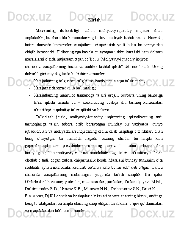 Kirish 
Mavzuning   dolzarbligi.   Jahon   moliyaviy-iqtisodiy   inqirozi   shuni
anglatadiki, bu sharoitda korxonalarning to’lov qobiliyati  tushib ketadi. Hozirda,
butun   dunyoda   korxonalar   xarajatlarni   qisqaritirish   yo’li   bilan   bu   vaziyatdan
chiqib ketmoqchi. E’tiboringizga havola etilayotgan ushbu kurs ishi ham dolzarb
masalalarni o’zida mujassam etgan bo’lib, u “Moliyaviy-iqtisodiy inqiroz 
sharoitida   xarajatlarning   hisobi   va   auditini   tashkil   qilish”   deb   nomlanadi.   Uning
dolzarbligini quyidagilarda ko’rishimiz mumkin: 
• Xarajatlarning to’g’ridan-to’g’ri moliyaviy natijalarga ta’sir etishi; 
• Xarajatsiz daromad qilib bo’lmasligi; 
• Xarajatlarning   mahsulot   tannarxiga   ta’siri   orqali,   bevosita   uning   bahosiga
ta’sir   qilishi   hamda   bu   –   korxonaning   boshqa   shu   tarmoq   korxonalari
o’rtasidagi raqobatiga ta’sir qilishi va hokazo. 
Ta’kidlash   joizki,   moliyaviy-iqtisodiy   inqirozning   iqtisodiyotning   turli
tarmoqlariga   ta’siri   tobora   ortib   borayotgan   shunday   bir   vaziyatda,   dunyo
iqtisodchilari va moliyachilari  inqirozning oldini olish haqidagi  o’z fikrlari bilan
bong   o’rayotgan   bir   mahalda   negadir   bizning   olimlar   bu   haqda   kam
gapirishmoqda,   axir   prezidentimiz   o’zining   asarida   “…   toboro   chuqurlashib
borayotgan   jahon   moliyaviy   inqirozi   mamlakatimizga   ta’sir   ko’rsatmaydi,   bizni
chetlab o’tadi, degan xulosa chiqarmaslik kerak. Masalani  bunday tushunish o’ta
soddalik, aytish mumkinki, kechirib bo’lmas xato bo’lur  edi” deb o’tgan. Ushbu
sharoitda   xarajatlarning   muhimligini   yuqorida   ko’rib   chiqdik.   Bir   qator
O’zbekistonlik va xorijiy olimlar, mutaxassislar, jumladan, To’laxodjayeva M.M.,
Do’stmurodov R.D., Urozov K.B., Musayev H.N., Toshnazarov S.N., Druri K., 
E.A.Arens, Dj.K.Loobek va boshqalar o’z ishlarida xarajatlarning hisobi, auditiga
keng to’xtalganlar, bu haqda ularning chop etilgan darsliklari, o’quv qo’llanmalari
va maqolalaridan bilib olish mumkin. 
 
  