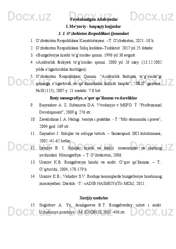 Foydalanilgan Adabiyotlar
I. Me’yoriy - huquqiy hujjatlar 
1. 1. O’zbekiston Respublikasi Qonunlari 
1. O’zbekiston Respublikasi Konstitutsiyasi. –T: O’zbekiston, 2021.-10 b. 
2. O’zbekiston Respublikasi Soliq kodeksi–Toshkent.  20 1 7 yil 25 dekabr 
3. «Buxgalteriya hisobi to’g’risida» qonun. 1996 yil 30 avgust. 
4. «Auditorlik   faoliyati   to’g’risida»   qonun.   2000   yil   26   may.   (13.12.2002
yilda o’zgartirishlar kiritilgan) 
5. O’zbekiston   Respublikasi   Qonuni.   “Auditorlik   faoliyati   to’g’risida”gi
qonunga   o’zgartirish   va   qo’shimchalar   kiritish   haqida”.   “SBX”   gazetasi,
№38 (115), 2007 y. 21 sentabr. 7-8 bet. 
Ilmiy monografiya, o’quv qo’llanma va darsliklar 
9. Bayrashev   A.   Z.   Sultanova   D.A.   Vvedeniye   v   MSFO.   T.   “Professional
Development”, 2009 g. 276 str. 
10. Zavalishina I. A. Nalogi: teoriya i praktika. - T: “Mir ekonomiki i prava”,
2004 god. 169 str. 
11. Zaynalov   J.   Soliqlar   va   soliqqa   tortish.   –   Samarqand.   SKI   kutubxonasi,
2002.-41-62 betlar. 
12. Isroilov   B.   I.   Soliqlar   hisobi   va   tahlili:   muammolar   va   ularning
yechimlari. Monografiya. – T. O’zbekiston, 2006. 
13. Urazov   K.B.   Buxgalteriya   hisobi   va   audit.   O’quv   qo’llanma.   –   T.:
O’qituvchi, 2004, 178-179 b. 
14. Urazov K.B., Vahidov S.V. Boshqa tarmoqlarda buxgalteriya hisobining
xususiyatlari. Darslik. -T.: «ADIB NAShRIYoTI» MChJ, 2011. 
 
  Xorijiy nashrlar 
15. Suglobov   A.   Ye,   Jar ы lgaseva   B.T.   Buxgalterskiy   uchet   i   audit.
Uchebnoye posobiye. - M. KNORUS,2005.-496 str. 
  