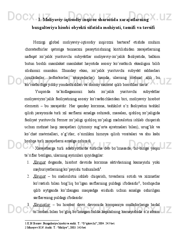 1. Moliyaviy-iqtisodiy inqiroz sharoitida xarajatlarning
buxgalteriya hisobi obyekti sifatida mohiyati, tasnifi va tavsifi 
 
Hozirgi   global   moliyaviy-iqtisodiy   inqirozni   bartaraf   etishda   muhim
choratadbirlar   qatoriga   tannarxni   pasaytirishning   kiritilishidan   xarajatlarning
nafaqat   xo’jalik   yurituvchi   subyektlar   moliyaviy-xo’jalik   faoliyatida,   balkim
butun   boshli   mamlakat   mamlakat   hayotida   asosiy   ko’rsatkich   ekanligini   bilib
olishimiz   mumkin.   Shunday   ekan,   xo’jalik   yurituvchi   subyekt   rahbarlari
(mulkdarlar,   tadbirkorlar,   aksiyadorlar)   hamda   ularning   mehnat   ahli   bu
ko’rsatkichga jiddiy yondashishlari va doimiy nazorat qilib borishlari zarur. 
Yuqorida   ta’kidlaganimiz   kabi   xo’jalik   yurituvchi   subyektlar
moliyaviyxo’jalik   faoliyatining   asosiy   ko’rsatkichlaridan   biri,   moliyaviy   hisobot
elementi   –   bu   xaraja tdir.   Har   qanday   korxona,   tashkilot   o’z   faoliyatini   tashkil
qilish   jarayonida   turli   xil   sarflarni   amalga   oshiradi,   masalan,   qishloq   xo’jaligida
faoliyat  yurituvchi fermer xo’jaligi  qishloq xo’jaligi  mahsulotini  ishlab chiqarish
uchun   mehnat   haqi   xarajatlari   (ijtimoiy   sug’urta   ajratmalari   bilan),   urug’lik   va
ko’chat   materiallari,   o’g’itlar,   o’simlikni   himoya   qilish   vositalari   va   shu   kabi
boshqa turli xarajatlarni amalga oshiradi. 
Xarajatlarga   turli   adabiyotlarda   turlicha   deb   bo’lmasada,   bir-biriga   yaqin
ta’riflar berilgan, ularning ayrimlari quyidagilar: 
1. Xarajat      deganda,   hisobot   davrida   korxona   aktivlarining   kamayishi   yoki
majburiyatlarning ko’payishi tushuniladi 1
. 
2. Xarajat      –   bu   mahsulotni   ishlab   chiqarish,   tovarlarni   sotish   va   xizmatlar
ko’rsatish   bilan   bog’liq   bo’lgan   sarflarning   puldagi   ifodasidir 2
,   boshqacha
qilib   aytganda   ko’zlangan   maqsadga   erishish   uchun   amalga   oshirilgan
sarflarening puldagi ifodasidir. 
3. Xarajatlar      –   bu   hisobot   davri   davomida   kompaniya   mulkdorlariga   badal
to’lovlari bilan bo’gliq bo’lmagan holda kapitalning kamayishida o’z aksini
1  K.B.Urozov. Buxgalteriya hisobi va audit. T.: “O’qituvchi”, 2004. 245-bet 
2  Musayev H.N. Audit. T.: “Moliya”, 2003. 143-bet  