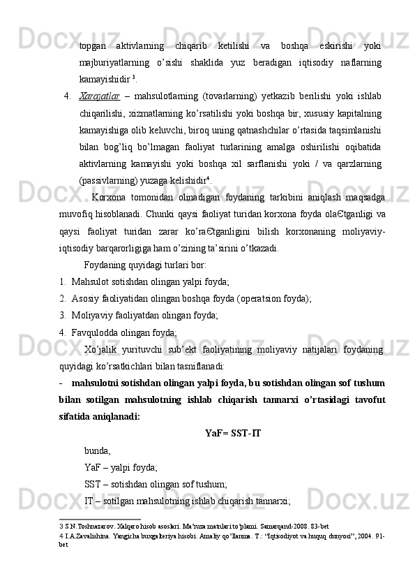 topgan   aktivlarning   chiqarib   ketilishi   va   boshqa   eskirishi   yoki
majburiyatlarning   o’sishi   shaklida   yuz   beradigan   iqtisodiy   naflarning
kamayishidir  3
. 
4. Xarajatlar      –   mahsulotlarning   (tovarlarning)   yetkazib   berilishi   yoki   ishlab
chiqarilishi, xizmatlarning ko’rsatilishi yoki boshqa bir, xususiy kapitalning
kamayishiga olib keluvchi, biroq uning qatnashchilar o’rtasida taqsimlanishi
bilan   bog’liq   bo’lmagan   faoliyat   turlarining   amalga   oshirilishi   oqibatida
aktivlarning   kamayishi   yoki   boshqa   xil   sarflanishi   yoki   /   va   qarzlarning
(passivlarning) yuzaga kelishidir 4
. 
Korxona   tomonidan   olinadigan   foydaning   tarkibini   aniqlash   maqsadga
muvofiq hisoblanadi. Chunki qaysi faoliyat turidan korxona foyda ola Є tganligi va
qaysi   faoliyat   turidan   zarar   ko’ra Є tganligini   bilish   korxonaning   moliyaviy-
iqtisodiy barqarorligiga ham o’zining ta’sirini o’tkazadi. 
Foydaning quyidagi turlari bor:
1. Mahsulot sotishdan olingan yalpi foyda;
2. Asosiy faoliyatidan olingan boshqa foyda (operatsion foyda);
3. Moliyaviy faoliyatdan olingan foyda;
4. Favqulodda olingan foyda;
Х o’jalik   yurituvchi   sub’ekt   faoliyatining   moliyaviy   natijalari   foydaning
quyidagi ko’rsatkichlari bilan tasniflanadi:
- mahsulotni sotishdan olingan yalpi foyda, bu sotishdan olingan sof tushum
bilan   sotilgan   mahsulotning   ishlab   chiqarish   tannarxi   o’rtasidagi   tavofut
sifatida aniqlanadi:
YaF= SS Т -I Т
bunda,
YaF – yalpi foyda;
SS Т  – sotishdan olingan sof tushum;
I Т  – sotilgan mahsulotning ishlab chiqarish tannarxi;
3  S.N.Toshnazarov. Xalqaro hisob asoslari. Ma’ruza matnlari to’plami. Samarqand-2008. 83-bet 
4   I.A.Zavalishina. Yangicha buxgalteriya hisobi. Amaliy qo’llanma. T.: “Iqtisodiyot va huquq dunyosi”, 2004. 91-
bet   