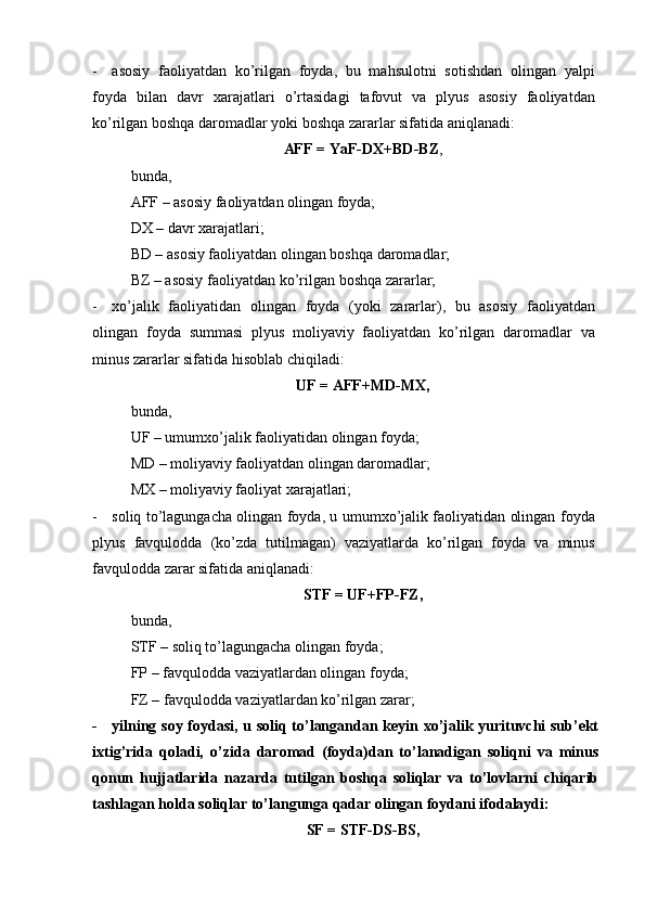 - asosiy   faoliyatdan   ko’rilgan   foyda,   bu   mahsulotni   sotishdan   olingan   yalpi
foyda   bilan   davr   xarajatlari   o’rtasidagi   tafovut   va   plyus   asosiy   faoliyatdan
ko’rilgan boshqa daromadlar yoki boshqa zararlar sifatida aniqlanadi:
AFF = YaF-D Х +BD-BZ ,
bunda,
AFF – asosiy faoliyatdan olingan foyda;
D Х  – davr xarajatlari;
BD – asosiy faoliyatdan olingan boshqa daromadlar;
BZ – asosiy faoliyatdan ko’rilgan boshqa zararlar;
- xo’jalik   faoliyatidan   olingan   foyda   (yoki   zararlar),   bu   asosiy   faoliyatdan
olingan   foyda   summasi   plyus   moliyaviy   faoliyatdan   ko’rilgan   daromadlar   va
minus zararlar sifatida hisoblab chiqiladi:
UF = AFF+MD-M Х ,
bunda,
UF – umumxo’jalik faoliyatidan olingan foyda;
MD – moliyaviy faoliyatdan olingan daromadlar;
M Х  – moliyaviy faoliyat xarajatlari;
- soliq to’lagungacha olingan foyda, u umumxo’jalik faoliyatidan olingan foyda
plyus   favqulodda   (ko’zda   tutilmagan)   vaziyatlarda   ko’rilgan   foyda   va   minus
favqulodda zarar sifatida aniqlanadi:
S Т F = UF+FP-FZ,
bunda,
S Т F – soliq to’lagungacha olingan foyda;
FP – favqulodda vaziyatlardan olingan foyda;
FZ – favqulodda vaziyatlardan ko’rilgan zarar;
- yilning soy foydasi, u soliq to’langandan keyin xo’jalik yurituvchi sub’ekt
ixtig’rida   qoladi,   o’zida   daromad   (foyda)dan   to’lanadigan   soliqni   va   minus
qonun   hujjatlarida   nazarda   tutilgan   boshqa   soliqlar   va   to’lovlarni   chiqarib
tashlagan holda soliqlar to’langunga qadar olingan foydani ifodalaydi:
SF = S Т F-DS-BS, 