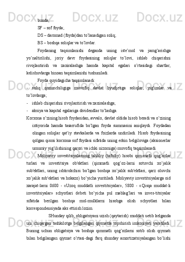 bunda,
SF – sof foyda;
DS – daromad (foyda)dan to’lanadigan soliq;
BS – boshqa soliqlar va to’lovlar.
Foydaning   taqsimlanishi   deganda   uning   iste’mol   va   jamg’arishga
yo’naltirilishi,   joriy   davr   foydasining   soliqlar   to’lovi,   ishlab   chiqarishni
rivojlantirish   va   zaxiralashga   hamda   kapital   egalari   o’rtasidagi   shartlar,
kelishuvlarga binoan taqsimlanishi tushuniladi.
Foyda quyidagicha taqsimlanadi:
- soliq   qonunchiligiga   muvofiq   davlat   byudjetiga   soliqlar,   yig’imlar   va
to’lovlarga;
- ishlab chiqarishni rivojlantirish va zaxiralashga;
- aksiya va kapital egalariga dividendlar to’lashga.
Korxona o’zining hisob foydasidan, avvalo, davlat oldida hisob beradi va o’zining
ixtiyorida   hamda   tasarrufida   bo’lgan   foyda   summasini   aniqlaydi.   Foydadan
olingan   soliqlar   qat’iy   stavkalarda   va   foizlarda   undiriladi.   Hisob   foydasining
qolgan qismi korxona sof foydasi sifatida uning erkin belgiloviga (aksionerlar
umumiy yig’ilishining qarori va ichki nizomiga) muvofiq taqsimlanadi.
Moliyaviy   investitsiyalarning   tahliliy   (tafsiliy)   hisobi   qim-matli   qog’ozlar
turlari   va   investitsiya   ob'ektlari   (qimmatli   qog’oz-larni   sotuvchi   xo’jalik
sub'ektlari,   uning   ishtirokchisi   bo’lgan   boshqa   xo’jalik   sub'ektlari,   qarz   oluvchi
xo’jalik sub'ektlari va hokazo) bo’yicha yuritiladi. Moliyaviy investitsiyalarga oid
xarajat-larni   0600   -   «Uzoq   muddatli   investitsiyalar»,   5800   -   « Qisqa   muddat-li
investitsiyalar»   schyotlari   debeti   bo’yicha   pul   mablag’lari   va   inves-titsiyalar
sifatida   berilgan   boshqa   mol-mulklarni   hisobga   olish   schyotlari   bilan
korrespondensiyada aks ettirish lozim.
SHunday qilib, obligatsiyani uzish (qaytarish) muddati uetib kelganda
uni   chiqargan   tashkilotga   belgilangan   qiymatda   topshirish   imkoniyati   yaratiladi.
Buning   uchun   obligatsiya   va   boshqa   qimmatli   qog’ozlarni   sotib   olish   qiymati
bilan   belgilangan   qiymat   o’rtasi-dagi   farq   shunday   amortizatsiyalangan   bo’lishi 