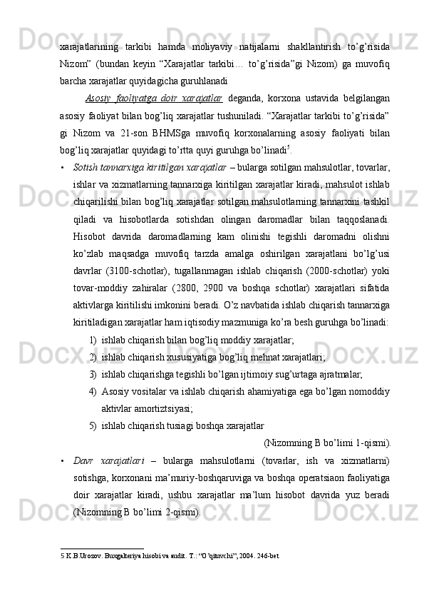 xarajatlarining   tarkibi   hamda   moliyaviy   natijalarni   shakllantirish   to’g’risida
Nizom”   (bundan   keyin   “Xarajatlar   tarkibi…   to’g’risida”gi   Nizom)   ga   muvofiq
barcha xarajatlar quyidagicha guruhlanadi 
Asosiy   faoliyatga   doir   xarajatlar   deganda,   korxona   ustavida   belgilangan
asosiy faoliyat bilan bog’liq xarajatlar tushuniladi. “Xarajatlar tarkibi to’g’risida”
gi   Nizom   va   21-son   BHMSga   muvofiq   korxonalarning   asosiy   faoliyati   bilan
bog’liq xarajatlar quyidagi to’rtta quyi guruhga bo’linadi 5
. 
• Sotish tannarxiga kiritilgan xarajatlar  – bularga sotilgan mahsulotlar, tovarlar,
ishlar va xizmatlarning tannarxiga kiritilgan xarajatlar kiradi, mahsulot  ishlab
chiqarilishi bilan bog’liq xarajatlar sotilgan mahsulotlarning tannarxini tashkil
qiladi   va   hisobotlarda   sotishdan   olingan   daromadlar   bilan   taqqoslanadi.
Hisobot   davrida   daromadlarning   kam   olinishi   tegishli   daromadni   olishni
ko’zlab   maqsadga   muvofiq   tarzda   amalga   oshirilgan   xarajatlani   bo’lg’usi
davrlar   (3100-schotlar),   tugallanmagan   ishlab   chiqarish   (2000-schotlar)   yoki
tovar-moddiy   zahiralar   (2800,   2900   va   boshqa   schotlar)   xarajatlari   sifatida
aktivlarga kiritilishi imkonini beradi. O’z navbatida ishlab chiqarish tannarxiga
kiritiladigan xarajatlar ham iqtisodiy mazmuniga ko’ra besh guruhga bo’linadi:
1) ishlab chiqarish bilan bog’liq moddiy xarajatlar; 
2) ishlab chiqarish xususiyatiga bog’liq mehnat xarajatlari; 
3) ishlab chiqarishga tegishli bo’lgan ijtimoiy sug’urtaga ajratmalar; 
4) Asosiy vositalar va ishlab chiqarish ahamiyatiga ega bo’lgan nomoddiy
aktivlar amortiztsiyasi; 
5) ishlab chiqarish tusiagi boshqa xarajatlar 
(Nizomning B bo’limi 1-qismi). 
• Davr   xarajatlari   –   bularga   mahsulotlarni   (tovarlar,   ish   va   xizmatlarni)
sotishga, korxonani ma’muriy-boshqaruviga va boshqa operatsiaon faoliyatiga
doir   xarajatlar   kiradi,   ushbu   xarajatlar   ma’lum   hisobot   davrida   yuz   beradi
(Nizomning B bo’limi 2-qismi). 
5  K.B.Urozov. Buxgalteriya hisobi va audit. T.: “O’qituvchi”, 2004. 246-bet  