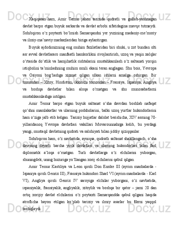 Xaqiqatan   ham,   Amir   Temur   jahon   tarixida   qudratli   va   gullab-yashnagan
davlat barpo etgan buyuk sarkarda va davlat arbobi sifatidagina mavqe tutmaydi.
Sohibqiron   o z   poytaxti   bo lmish   Samarqandni   yer   yuzining   madaniy-me moriyʻ ʻ ʼ
va ilmiy-ma naviy markazlaridan biriga aylantirgan.
ʼ
Buyuk  ajdodimizning  eng  muhim  fazilatlaridan   biri  shuki,  u  zot   bundan  olti
asr avval davlatlararo manfaatli hamkorlikni rivojlantirish, uzoq va yaqin xalqlar
o rtasida   do stlik   va   hamjihatlik   rishtalarini   mustahkamlash   o z   saltanati   yorqin	
ʻ ʻ ʻ
istiqbolini ta minlashning muhim omili ekani teran anglagan. Shu bois, Yevropa	
ʼ
va   Osiyoni   bog lashga   xizmat   qilgan   ulkan   ishlarni   amalga   oshirgan.   Bir	
ʻ
tomondan   –   Xitoy,   Hindiston,   ikkinchi   tomondan   –   Fransiya,   Ispaniya,   Angliya
va   boshqa   davlatlar   bilan   aloqa   o rnatgan   va   shu   munosabatlarni	
ʻ
mustahkamlashga intilgan.
Amir   Temur   barpo   etgan   buyuk   saltanat   o sha   davrdan   boshlab   nafaqat	
ʻ
qo shni   mamlakatlar   va   ularning   podsholarini,   balki   uzoq   yurtlar   hukmdorlarini	
ʻ
ham o ziga jalb etib kelgan. Tarixiy hujjatlar dalolat berishicha, XIV asrning 70-	
ʻ
yillaridanoq   Yevropa   davlatlari   vakillari   Movarounnahrga   kelib,   bu   yerdagi
yangi, mustaqil davlatning qudrati va salohiyati bilan jiddiy qiziqqanlar.
Sohibqiron ham, o z navbatida, ayniqsa, qudratli saltanat shakllangach, o sha	
ʻ ʻ
davrning   deyarli   barcha   yirik   davlatlari   va   ularning   hukmdorlari   bilan   faol
diplomatik   a’loqa   o rnatgan.   Turli   davlatlarga   o z   elchilarini   yuborgan,
ʻ ʻ
shuningdek, uning huzuriga yo llangan xorij elchilarini qabul qilgan.	
ʻ
Amir   Temur   Kastiliya   va   Leon   qiroli   Don   Enrike   III   (ayrim   manbalarda   -
Ispaniya qiroli Genrix III), Fransiya hukmdori Sharl VI (ayrim manbalarda - Karl
VI),   Angliya   qiroli   Genrix   IV   saroyiga   elchilar   yuborgani,   o z   navbatida,	
ʻ
ispaniyalik,   fransiyalik,   angliyalik,   xitoylik   va   boshqa   bir   qator   –   jami   20   dan
ortiq   xorijiy   davlat   elchilarini   o z   poytaxti   Samarqandda   qabul   qilgani   haqida	
ʻ
atroflicha   bayon   etilgan   ko plab   tarixiy   va   ilmiy   asarlar   bu   fikrni   yaqqol	
ʻ
tasdiqlaydi. 