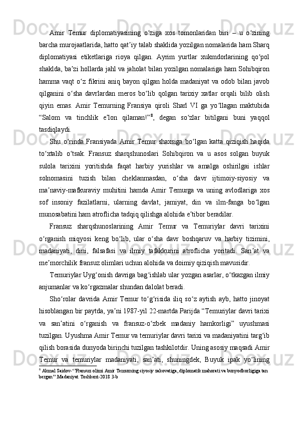 Amir   Temur   diplomatiyasining   o ziga   xos   tomonlaridan   biri   –   u   o ziningʻ ʻ
barcha murojaatlarida, hatto qat iy talab shaklida yozilgan nomalarida ham Sharq	
ʼ
diplomatiyasi   etiketlariga   rioya   qilgan.   Ayrim   yurtlar   xukmdorlarining   qo pol	
ʻ
shaklda, ba zi hollarda jahl va jaholat bilan yozilgan nomalariga ham Sohibqiron	
ʼ
hamma vaqt  o z fikrini   aniq bayon  qilgan holda  madaniyat   va odob  bilan javob	
ʻ
qilganini   o sha   davrlardan   meros   bo lib   qolgan   tarixiy   xatlar   orqali   bilib   olish	
ʻ ʻ
qiyin   emas.   Amir   Temurning   Fransiya   qiroli   Sharl   VI   ga   yo llagan   maktubida	
ʻ
“Salom   va   tinchlik   e lon   qilaman!”	
ʼ 8
,   degan   so zlar   bitilgani   buni   yaqqol	ʻ
tasdiqlaydi.
Shu   o rinda   Fransiyada   Amir   Temur   shaxsiga   bo lgan   katta   qiziqish   haqida	
ʻ ʻ
to xtalib   o tsak.   Fransuz   sharqshunoslari   Sohibqiron   va   u   asos   solgan   buyuk	
ʻ ʻ
sulola   tarixini   yoritishda   faqat   harbiy   yurishlar   va   amalga   oshirilgai   ishlar
solnomasini   tuzish   bilan   cheklanmasdan,   o sha   davr   ijtimoiy-siyosiy   va	
ʻ
ma naviy-mafkuraviy   muhitini   hamda   Amir   Temurga   va   uning   avlodlariga   xos	
ʼ
sof   insoniy   fazilatlarni,   ularning   davlat,   jamiyat,   din   va   ilm-fanga   bo lgan	
ʻ
munosabatini ham atroflicha tadqiq qilishga alohida e tibor beradilar.	
ʼ
Fransuz   sharqshunoslarining   Amir   Temur   va   Temuriylar   davri   tarixini
o rganish   miqyosi   keng   bo lib,   ular   o sha   davr   boshqaruv   va   harbiy   tizimini,	
ʻ ʻ ʻ
madaniyati,   dini,   falsafasi   va   ilmiy   tafakkurini   atroflicha   yoritadi.   San at   va	
ʼ
me morchilik fransuz olimlari uchun alohida va doimiy qiziqish mavusidir.	
ʼ
Temuriylar Uyg onish davriga bag ishlab ular yozgan asarlar, o tkazgan ilmiy	
ʻ ʻ ʻ
anjumanlar va ko rgazmalar shundan dalolat beradi.	
ʻ
Sho rolar   davrida   Amir   Temur   to g risida   iliq   so z   aytish   ayb,   hatto   jinoyat	
ʻ ʻ ʻ ʻ
hisoblangan bir paytda, ya ni 1987-yil 22-martda Parijda “Temuriylar davri tarixi	
ʼ
va   san atini   o rganish   va   fransuz-o zbek   madaniy   hamkorligi”   uyushmasi	
ʼ ʻ ʻ
tuzilgan. Uyushma Amir Temur va temuriylar davri tarixi va madaniyatini targ ib	
ʻ
qilish borasida dunyoda birinchi tuzilgan tashkilotdir. Uning asosiy maqsadi Amir
Temur   va   temuriylar   madaniyati,   san ati,   shuningdek,   Buyuk   ipak   yo lining	
ʼ ʻ
8
 Akmal Saidov-‘’Fransuz olimi Amir Temurning siyosiy zakovatiga, diplomatik mahorati va bunyodkorligiga tan 
bergan’’.Madaniyat Toshkent-2018 3-b 